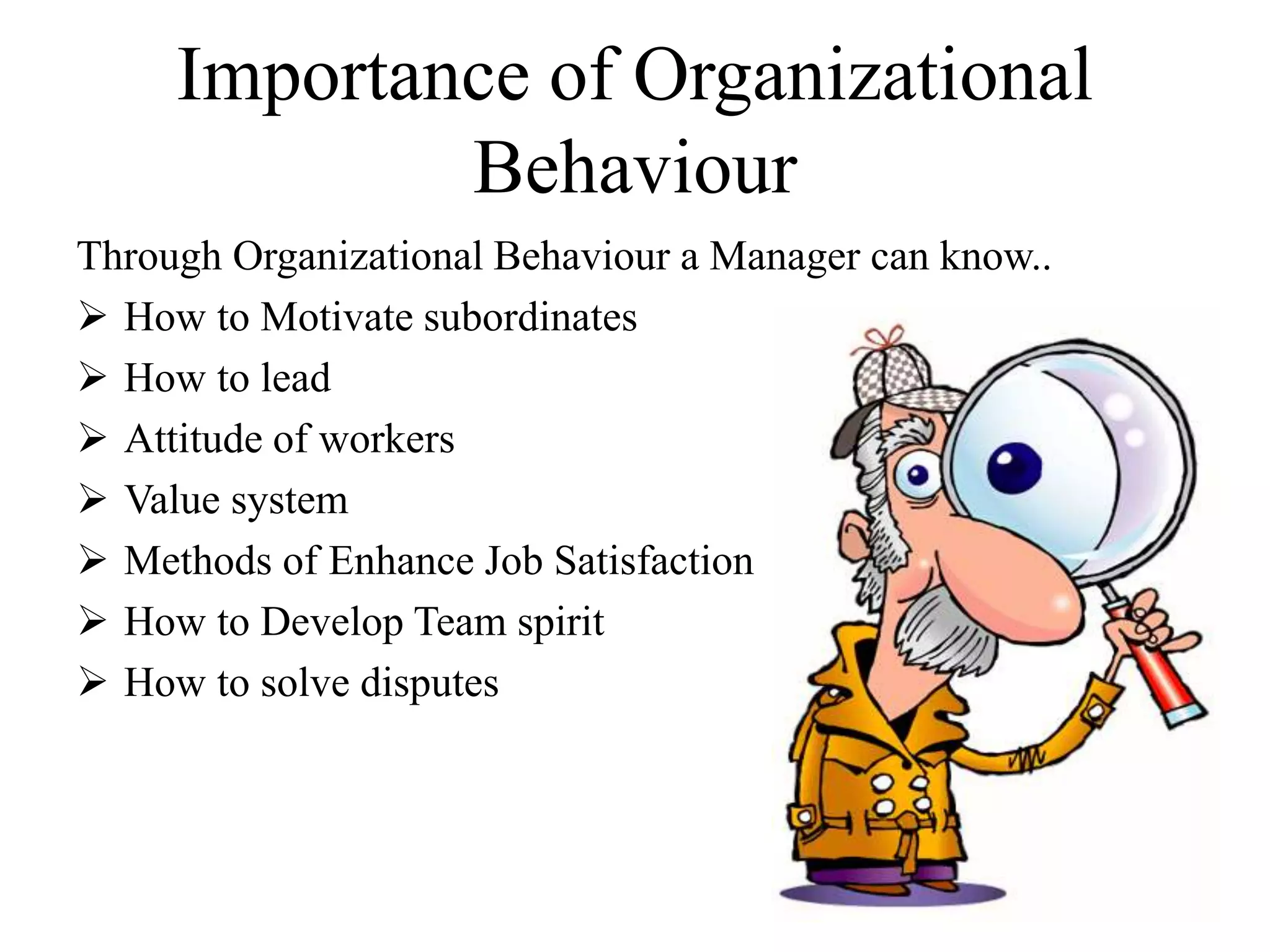 Importance of Organizational 
Behaviour 
Through Organizational Behaviour a Manager can know.. 
 How to Motivate subordinates 
 How to lead 
 Attitude of workers 
 Value system 
 Methods of Enhance Job Satisfaction 
 How to Develop Team spirit 
 How to solve disputes 
 