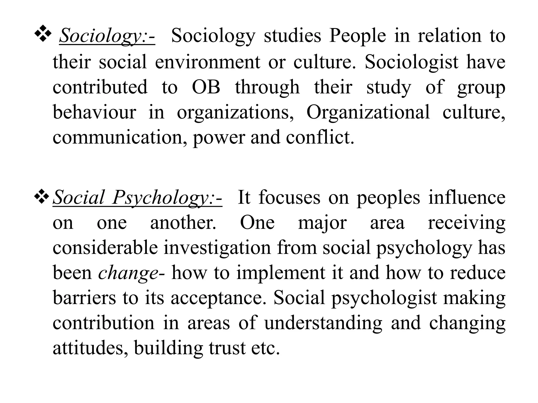  Sociology:- Sociology studies People in relation to 
their social environment or culture. Sociologist have 
contributed to OB through their study of group 
behaviour in organizations, Organizational culture, 
communication, power and conflict. 
Social Psychology:- It focuses on peoples influence 
on one another. One major area receiving 
considerable investigation from social psychology has 
been change- how to implement it and how to reduce 
barriers to its acceptance. Social psychologist making 
contribution in areas of understanding and changing 
attitudes, building trust etc. 
 