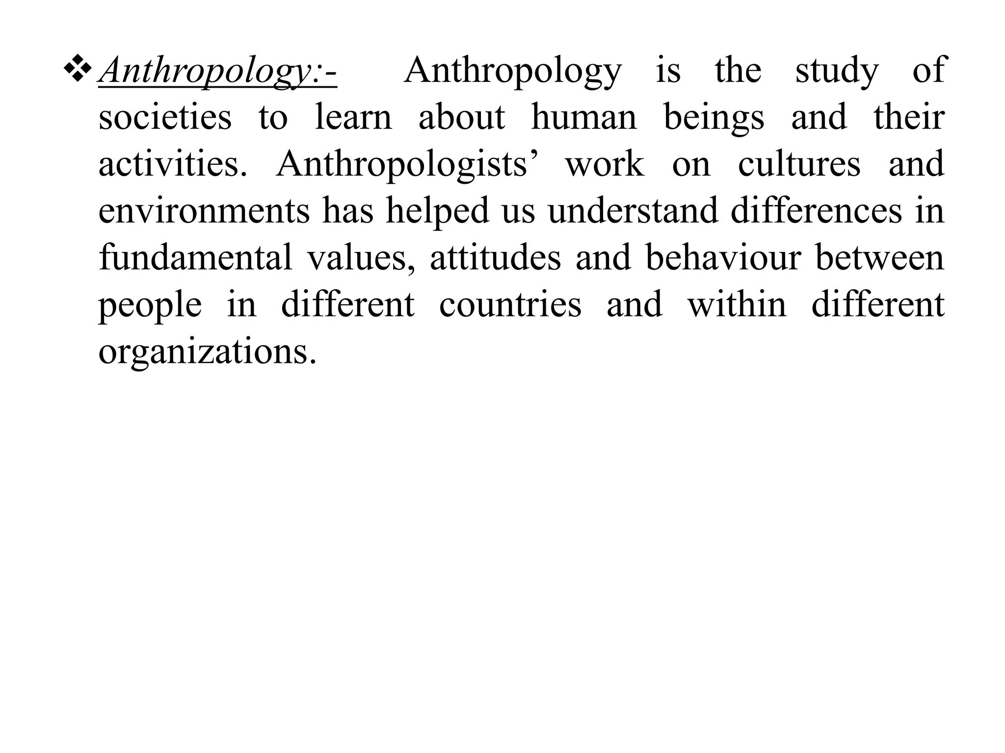 Anthropology:- Anthropology is the study of 
societies to learn about human beings and their 
activities. Anthropologists’ work on cultures and 
environments has helped us understand differences in 
fundamental values, attitudes and behaviour between 
people in different countries and within different 
organizations. 
 