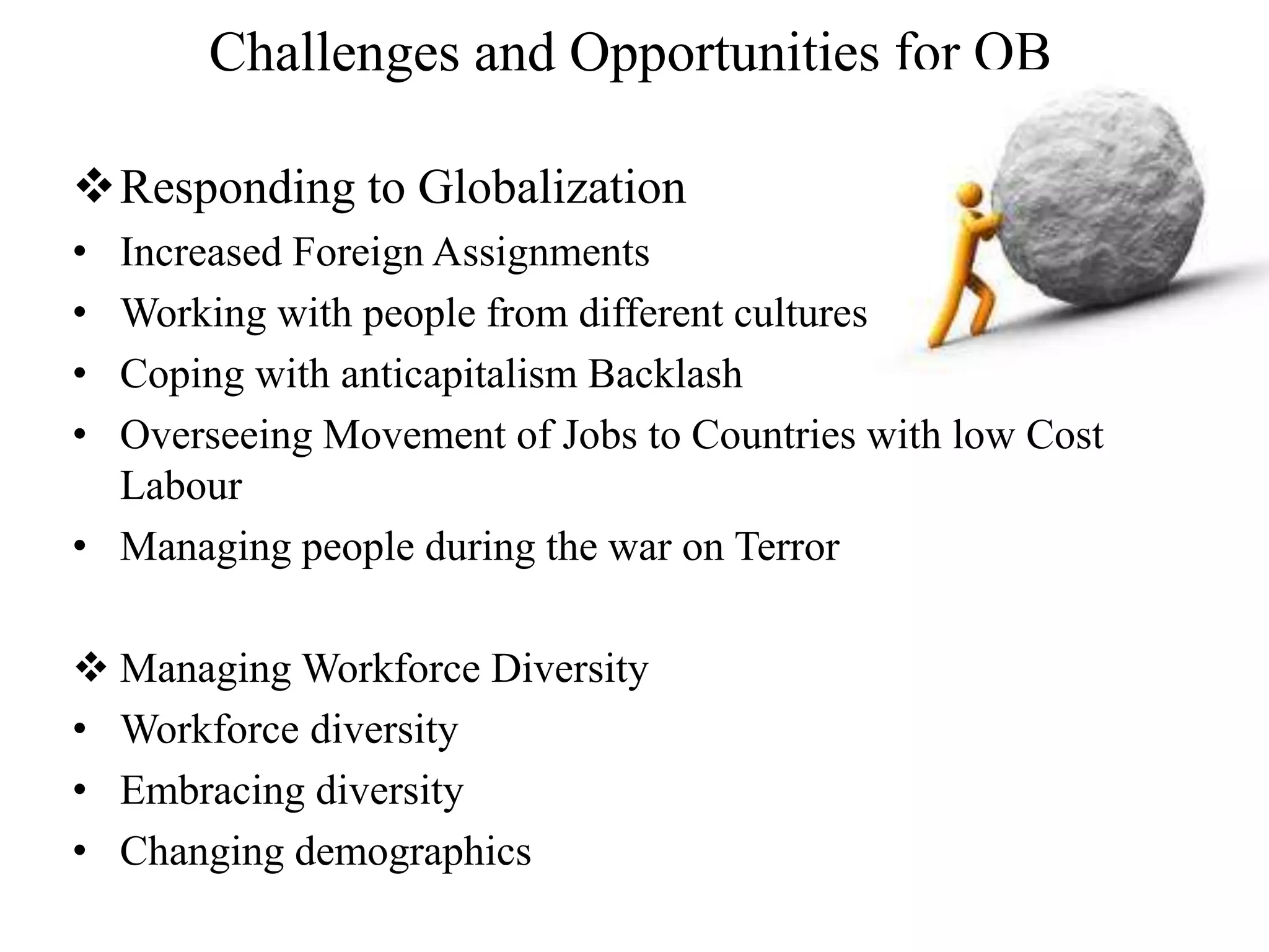 Challenges and Opportunities for OB 
Responding to Globalization 
• Increased Foreign Assignments 
• Working with people from different cultures 
• Coping with anticapitalism Backlash 
• Overseeing Movement of Jobs to Countries with low Cost 
Labour 
• Managing people during the war on Terror 
 Managing Workforce Diversity 
• Workforce diversity 
• Embracing diversity 
• Changing demographics 
 