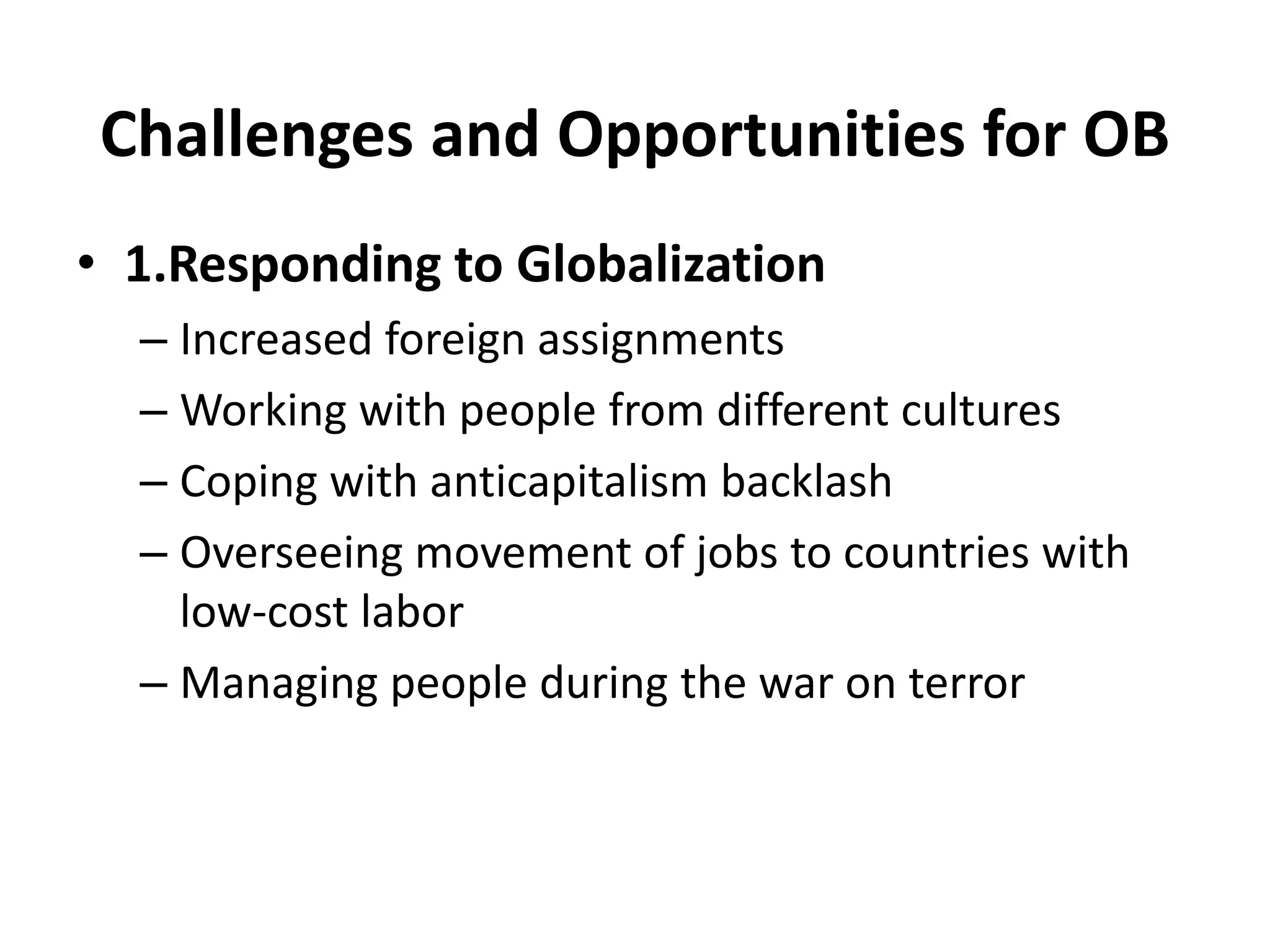 Challenges and Opportunities for OB 
• 1.Responding to Globalization 
– Increased foreign assignments 
– Working with people from different cultures 
– Coping with anticapitalism backlash 
– Overseeing movement of jobs to countries with 
low-cost labor 
– Managing people during the war on terror 
 