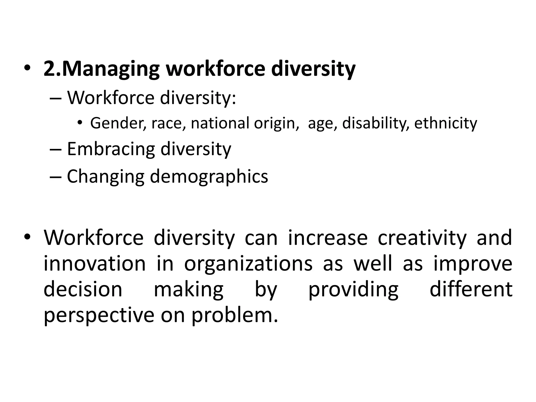 • 2.Managing workforce diversity 
– Workforce diversity: 
• Gender, race, national origin, age, disability, ethnicity 
– Embracing diversity 
– Changing demographics 
• Workforce diversity can increase creativity and 
innovation in organizations as well as improve 
decision making by providing different 
perspective on problem. 
 