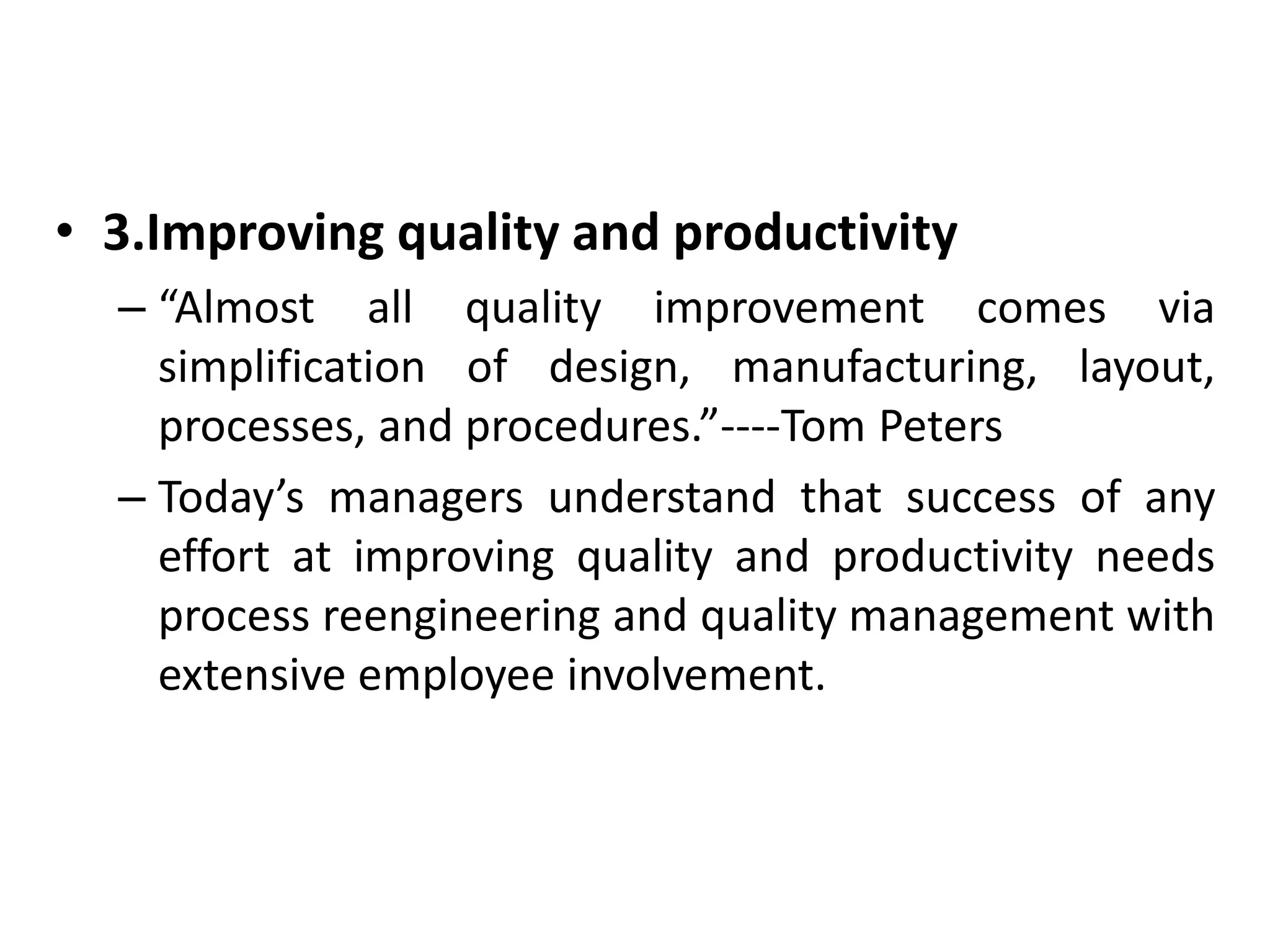 • 3.Improving quality and productivity 
– “Almost all quality improvement comes via 
simplification of design, manufacturing, layout, 
processes, and procedures.”----Tom Peters 
– Today’s managers understand that success of any 
effort at improving quality and productivity needs 
process reengineering and quality management with 
extensive employee involvement. 
 