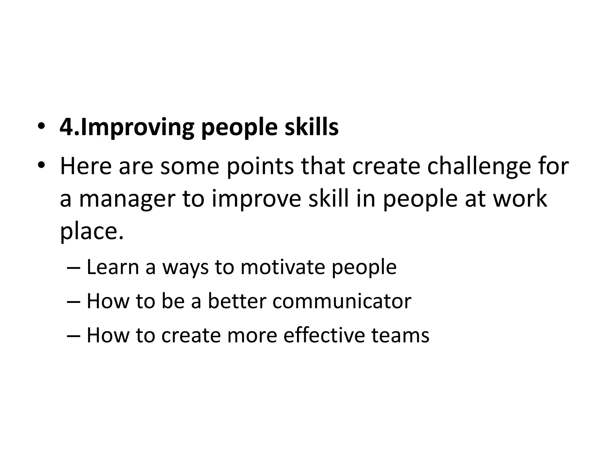 • 4.Improving people skills 
• Here are some points that create challenge for 
a manager to improve skill in people at work 
place. 
– Learn a ways to motivate people 
– How to be a better communicator 
– How to create more effective teams 
 