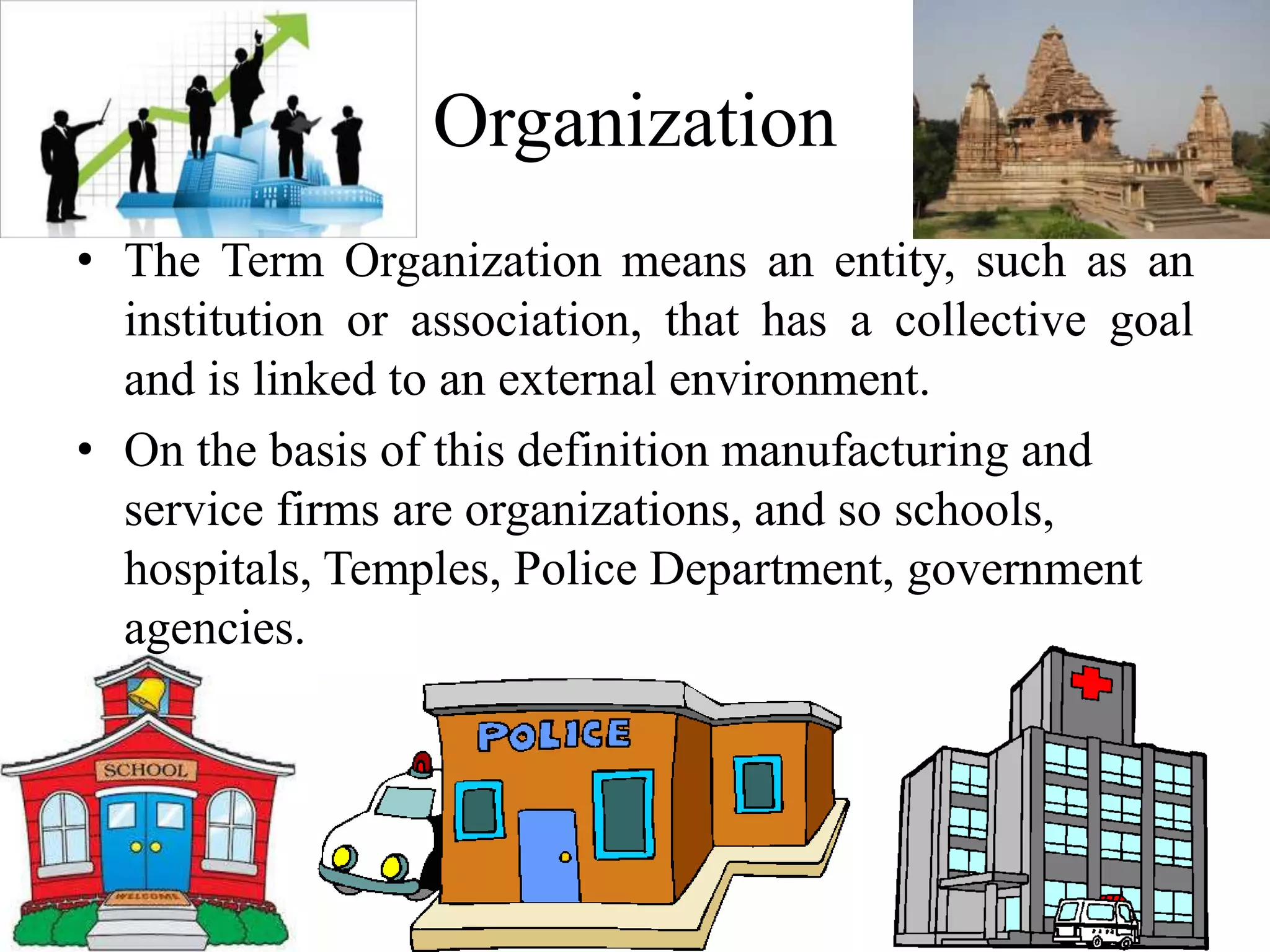 Organization 
• The Term Organization means an entity, such as an 
institution or association, that has a collective goal 
and is linked to an external environment. 
• On the basis of this definition manufacturing and 
service firms are organizations, and so schools, 
hospitals, Temples, Police Department, government 
agencies. 
 