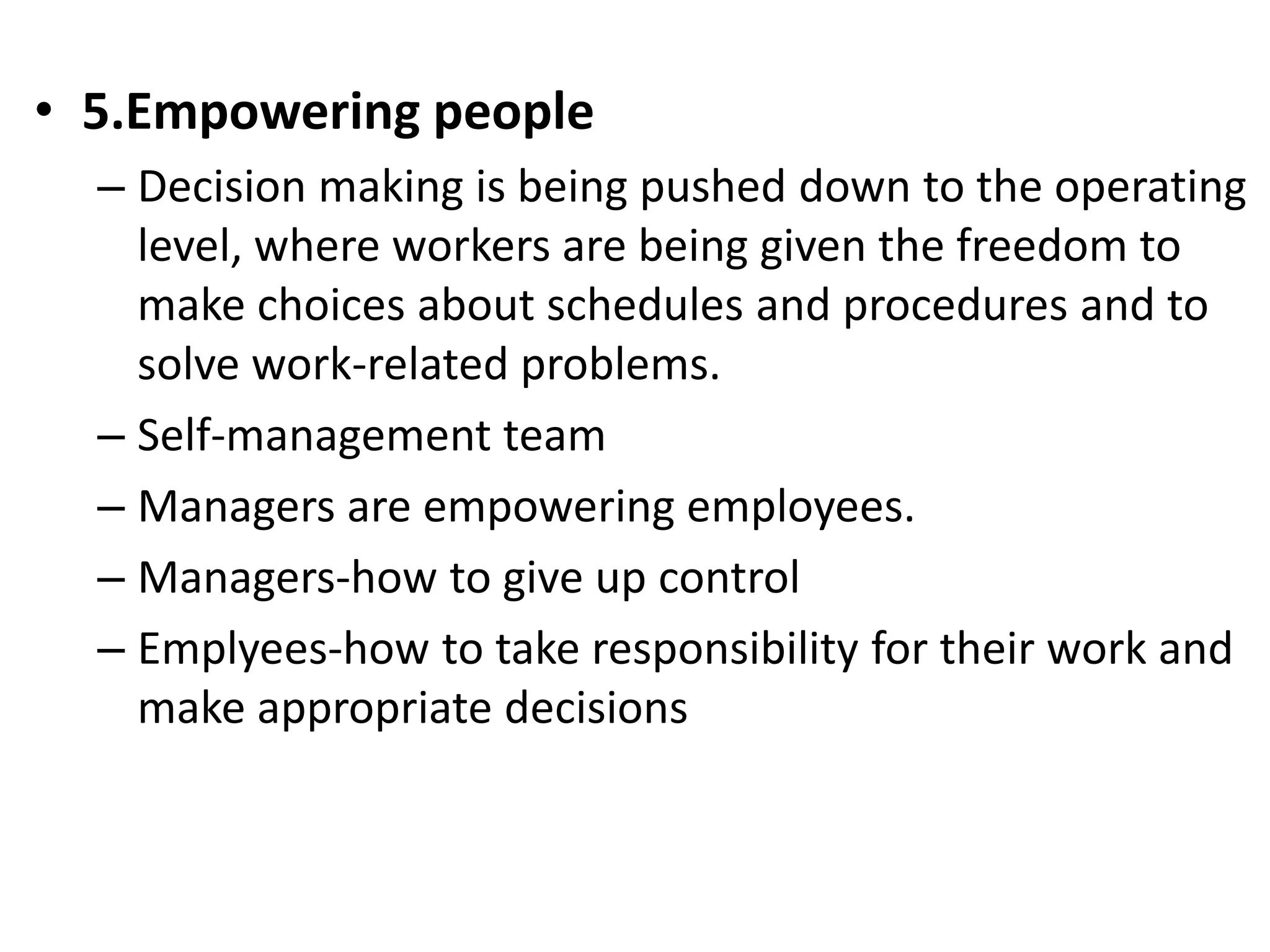 • 5.Empowering people 
– Decision making is being pushed down to the operating 
level, where workers are being given the freedom to 
make choices about schedules and procedures and to 
solve work-related problems. 
– Self-management team 
– Managers are empowering employees. 
– Managers-how to give up control 
– Emplyees-how to take responsibility for their work and 
make appropriate decisions 
 