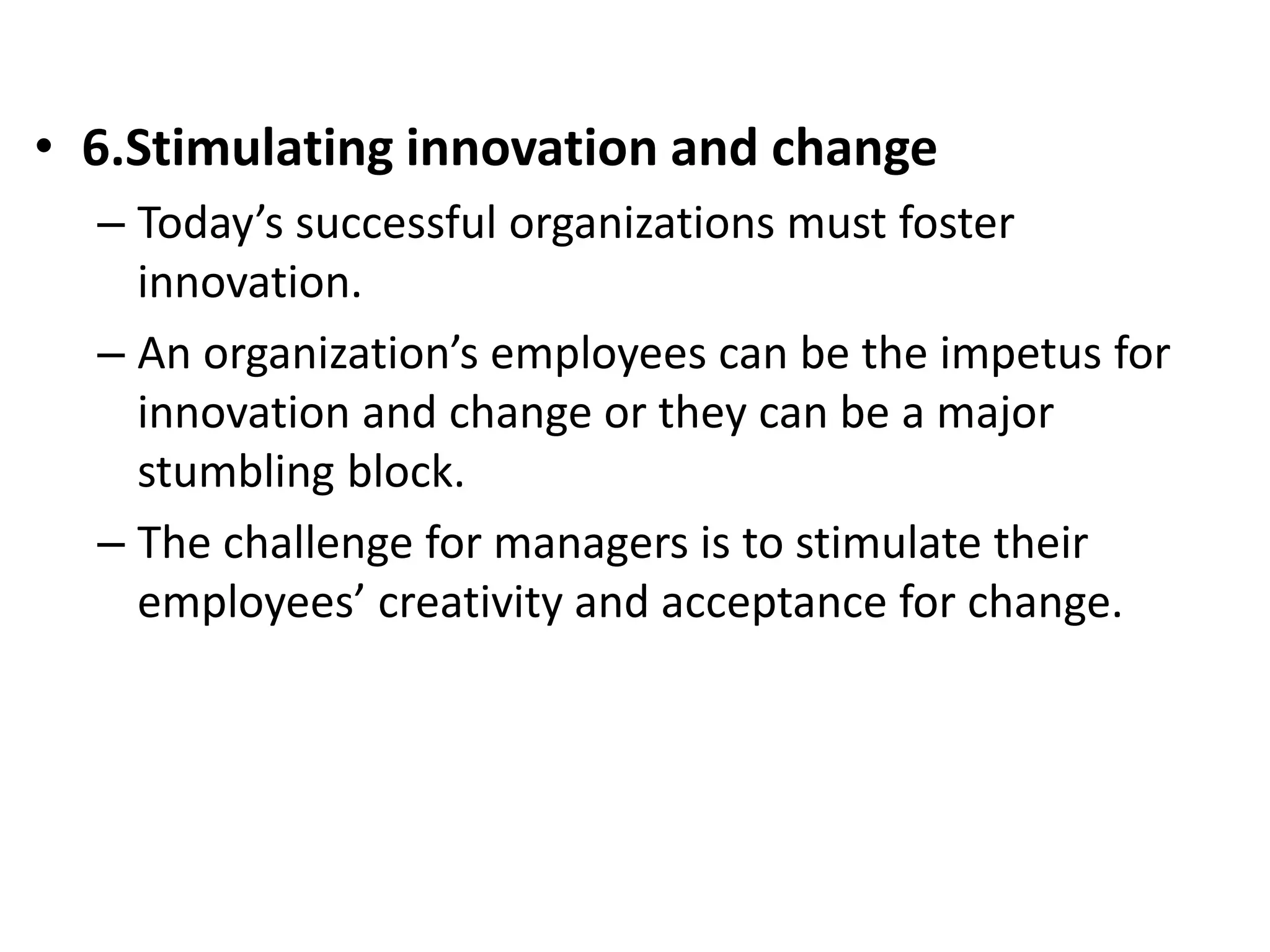 • 6.Stimulating innovation and change 
– Today’s successful organizations must foster 
innovation. 
– An organization’s employees can be the impetus for 
innovation and change or they can be a major 
stumbling block. 
– The challenge for managers is to stimulate their 
employees’ creativity and acceptance for change. 
 