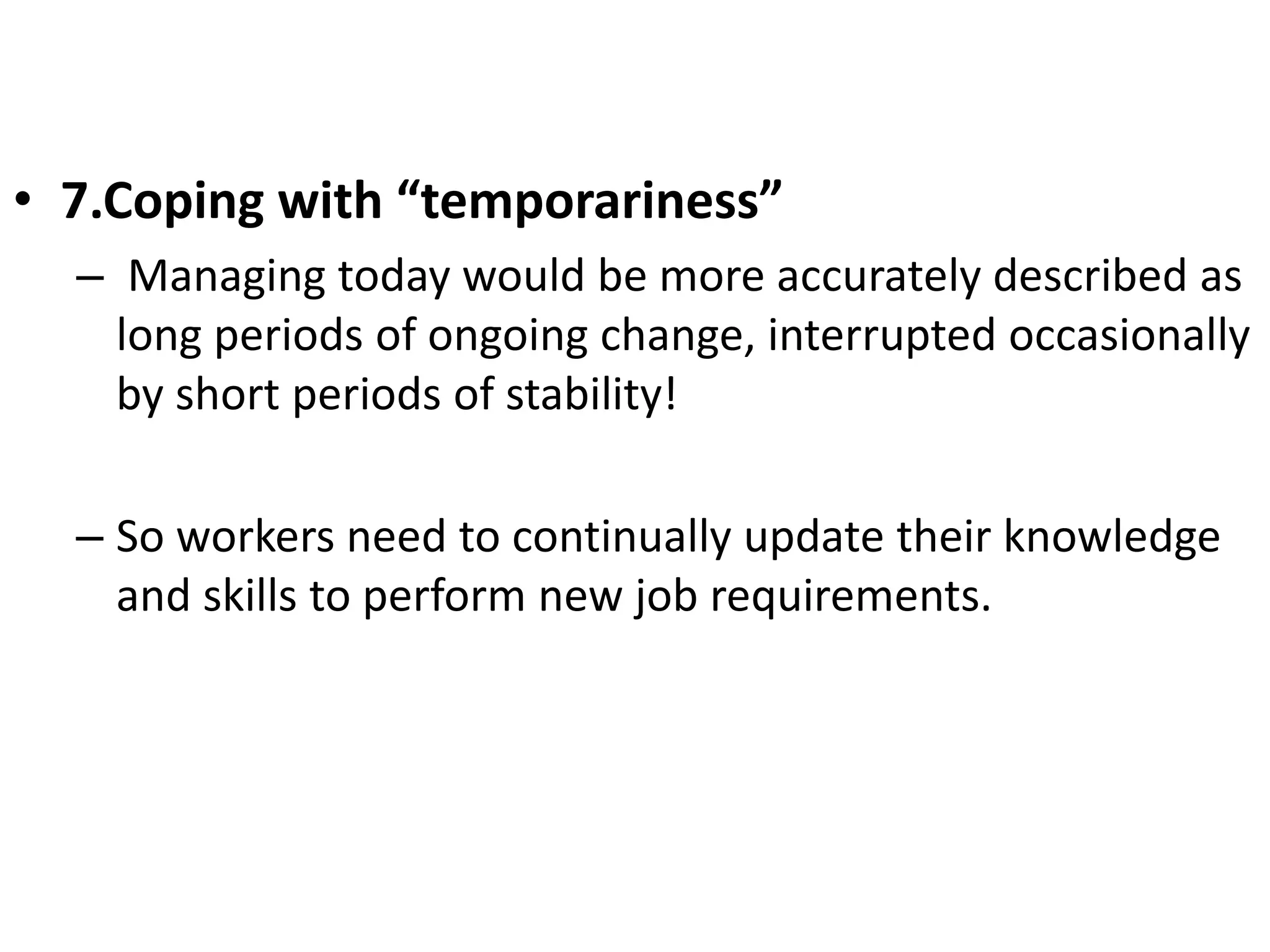 • 7.Coping with “temporariness” 
– Managing today would be more accurately described as 
long periods of ongoing change, interrupted occasionally 
by short periods of stability! 
– So workers need to continually update their knowledge 
and skills to perform new job requirements. 
 