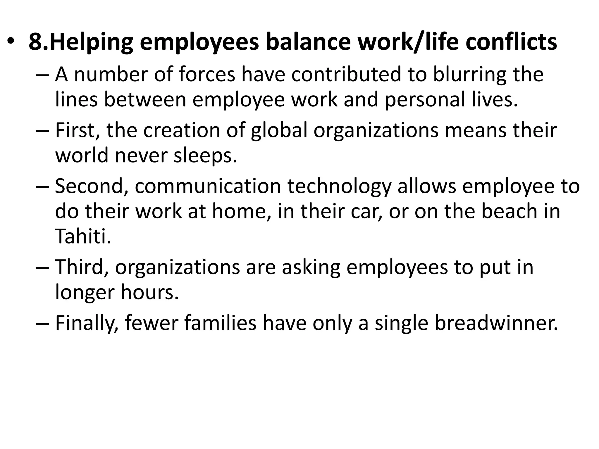 • 8.Helping employees balance work/life conflicts 
– A number of forces have contributed to blurring the 
lines between employee work and personal lives. 
– First, the creation of global organizations means their 
world never sleeps. 
– Second, communication technology allows employee to 
do their work at home, in their car, or on the beach in 
Tahiti. 
– Third, organizations are asking employees to put in 
longer hours. 
– Finally, fewer families have only a single breadwinner. 
 