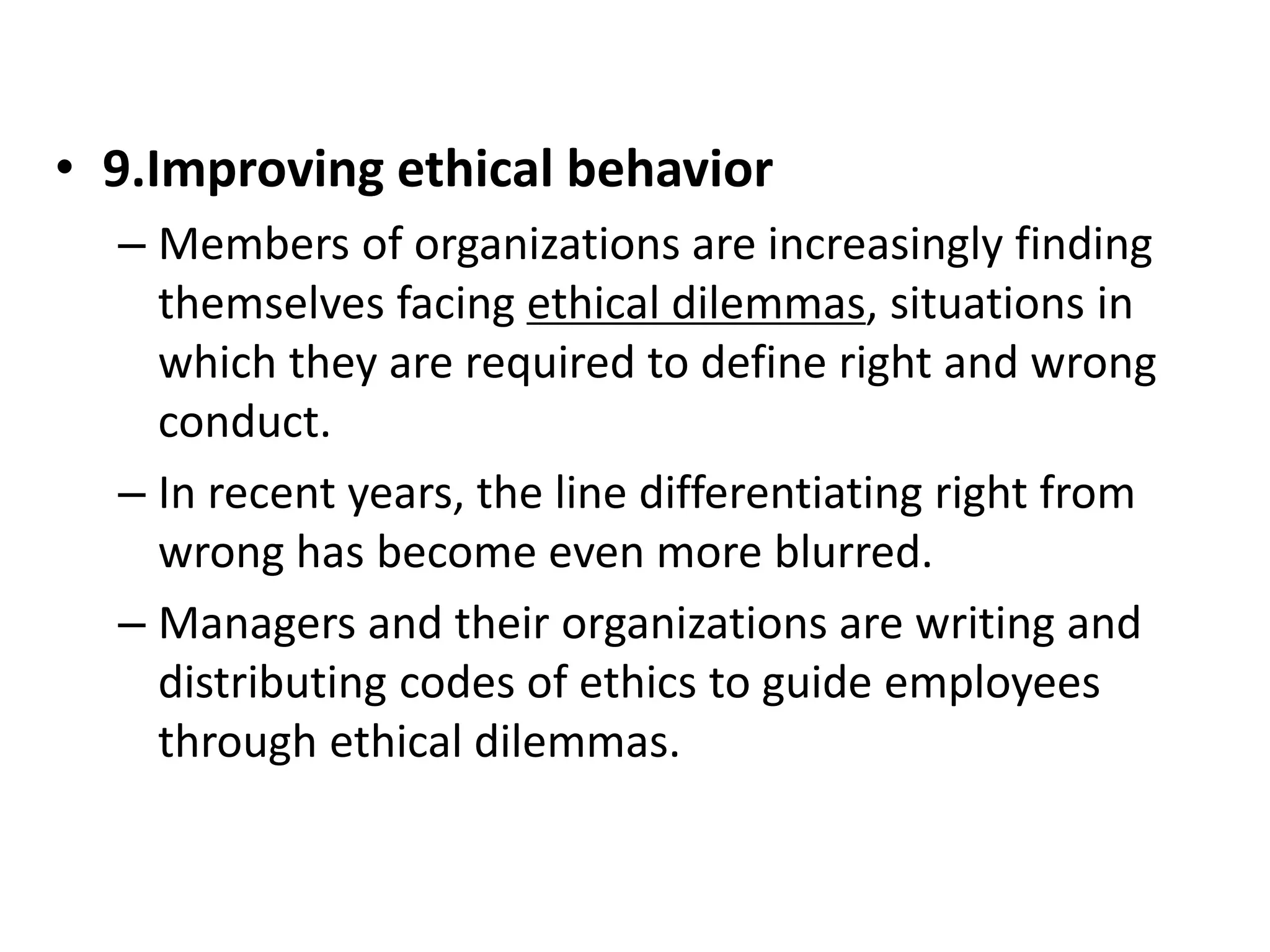 • 9.Improving ethical behavior 
– Members of organizations are increasingly finding 
themselves facing ethical dilemmas, situations in 
which they are required to define right and wrong 
conduct. 
– In recent years, the line differentiating right from 
wrong has become even more blurred. 
– Managers and their organizations are writing and 
distributing codes of ethics to guide employees 
through ethical dilemmas. 
 