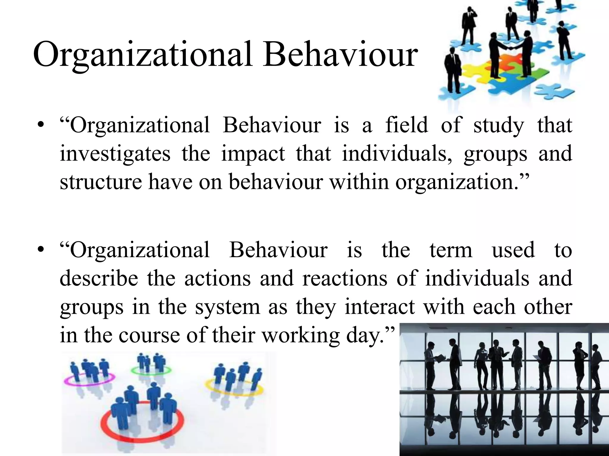Organizational Behaviour 
• “Organizational Behaviour is a field of study that 
investigates the impact that individuals, groups and 
structure have on behaviour within organization.” 
• “Organizational Behaviour is the term used to 
describe the actions and reactions of individuals and 
groups in the system as they interact with each other 
in the course of their working day.” 
 