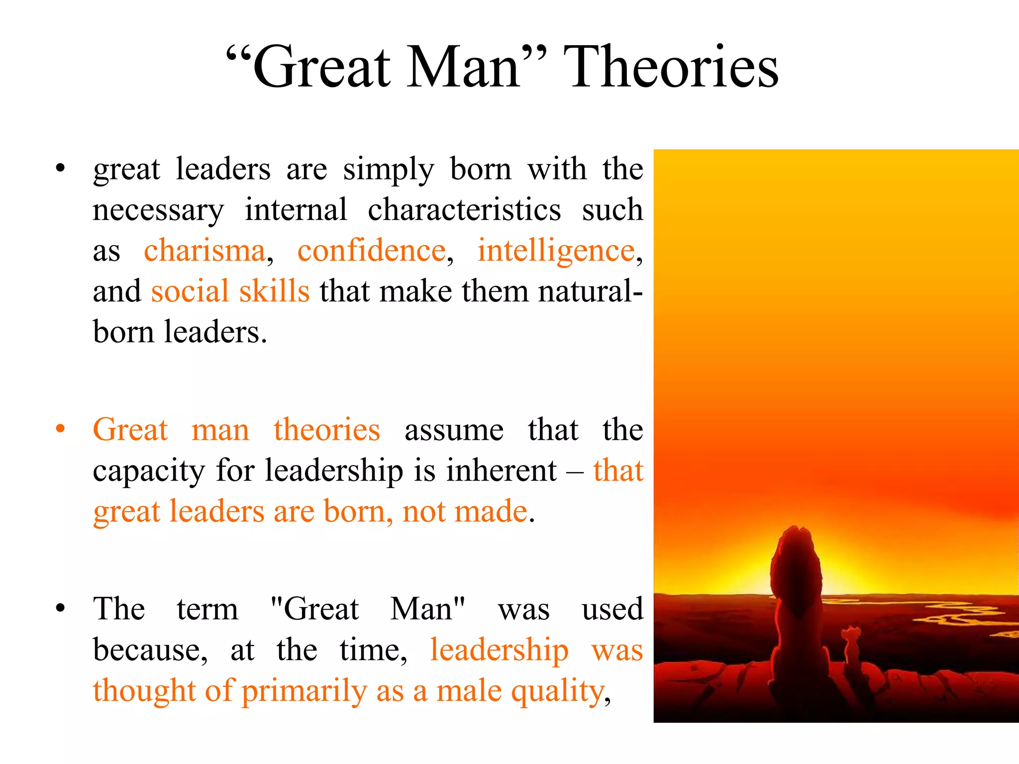 “Great Man” Theories 
• great leaders are simply born with the 
necessary internal characteristics such 
as charisma, confidence, intelligence, 
and social skills that make them natural-born 
leaders. 
• Great man theories assume that the 
capacity for leadership is inherent – that 
great leaders are born, not made. 
• The term "Great Man" was used 
because, at the time, leadership was 
thought of primarily as a male quality, 
 