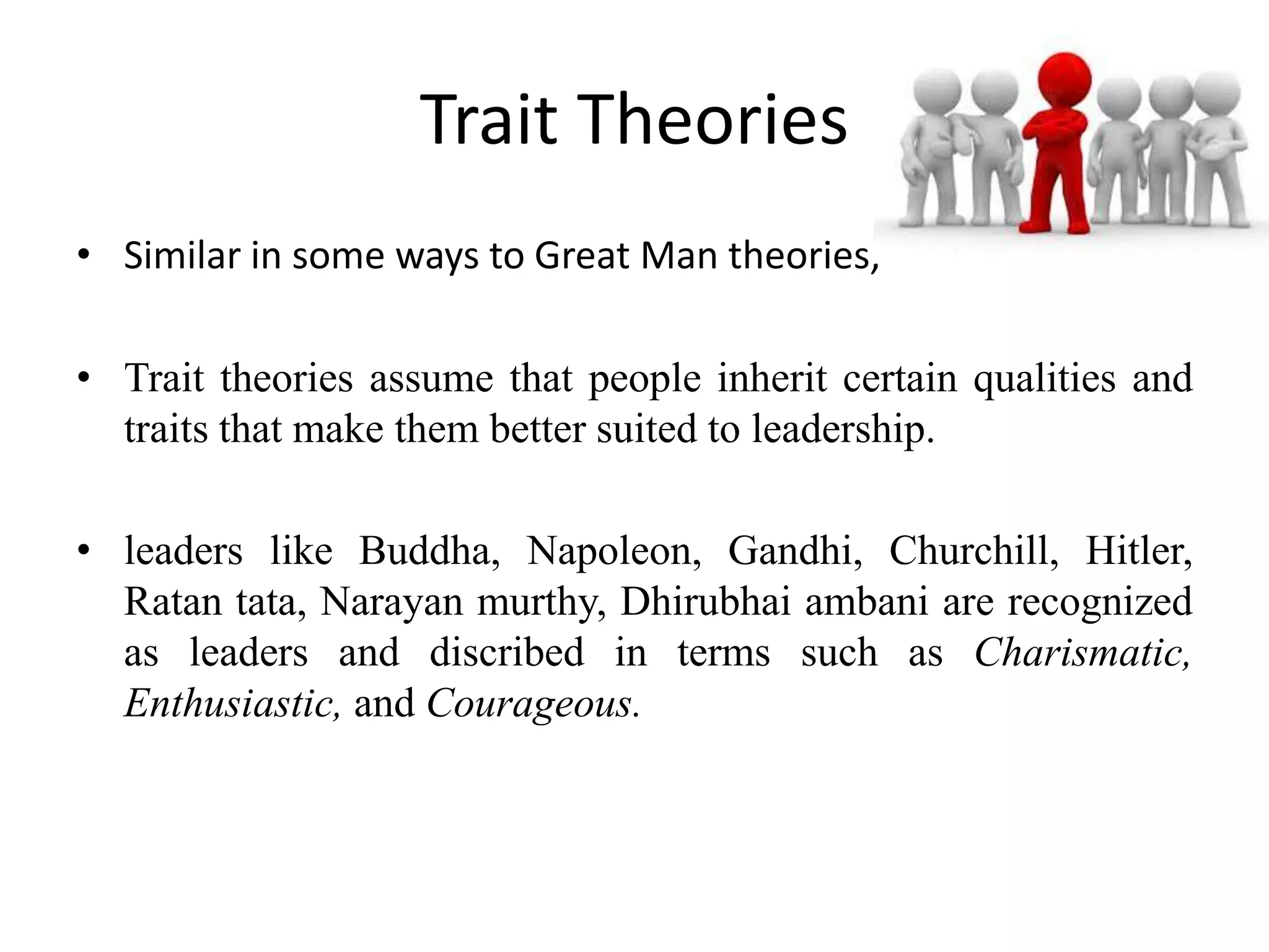 Trait Theories 
• Similar in some ways to Great Man theories, 
• Trait theories assume that people inherit certain qualities and 
traits that make them better suited to leadership. 
• leaders like Buddha, Napoleon, Gandhi, Churchill, Hitler, 
Ratan tata, Narayan murthy, Dhirubhai ambani are recognized 
as leaders and discribed in terms such as Charismatic, 
Enthusiastic, and Courageous. 
 
