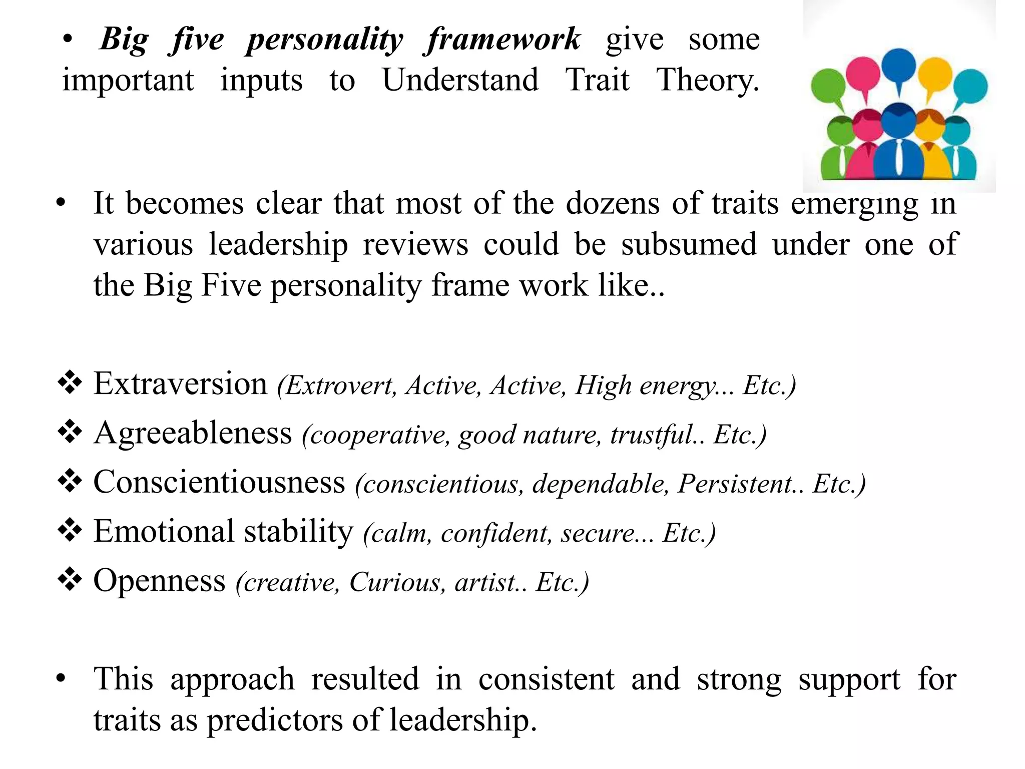 • Big five personality framework give some 
important inputs to Understand Trait Theory. 
• It becomes clear that most of the dozens of traits emerging in 
various leadership reviews could be subsumed under one of 
the Big Five personality frame work like.. 
 Extraversion (Extrovert, Active, Active, High energy... Etc.) 
 Agreeableness (cooperative, good nature, trustful.. Etc.) 
 Conscientiousness (conscientious, dependable, Persistent.. Etc.) 
 Emotional stability (calm, confident, secure... Etc.) 
 Openness (creative, Curious, artist.. Etc.) 
• This approach resulted in consistent and strong support for 
traits as predictors of leadership. 
 
