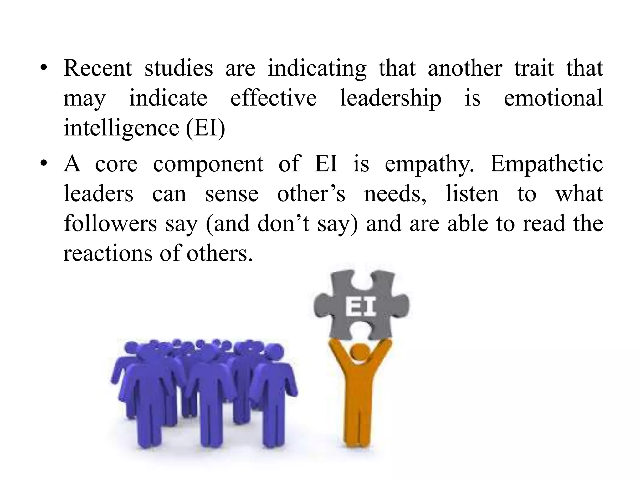 • Recent studies are indicating that another trait that 
may indicate effective leadership is emotional 
intelligence (EI) 
• A core component of EI is empathy. Empathetic 
leaders can sense other’s needs, listen to what 
followers say (and don’t say) and are able to read the 
reactions of others. 
 