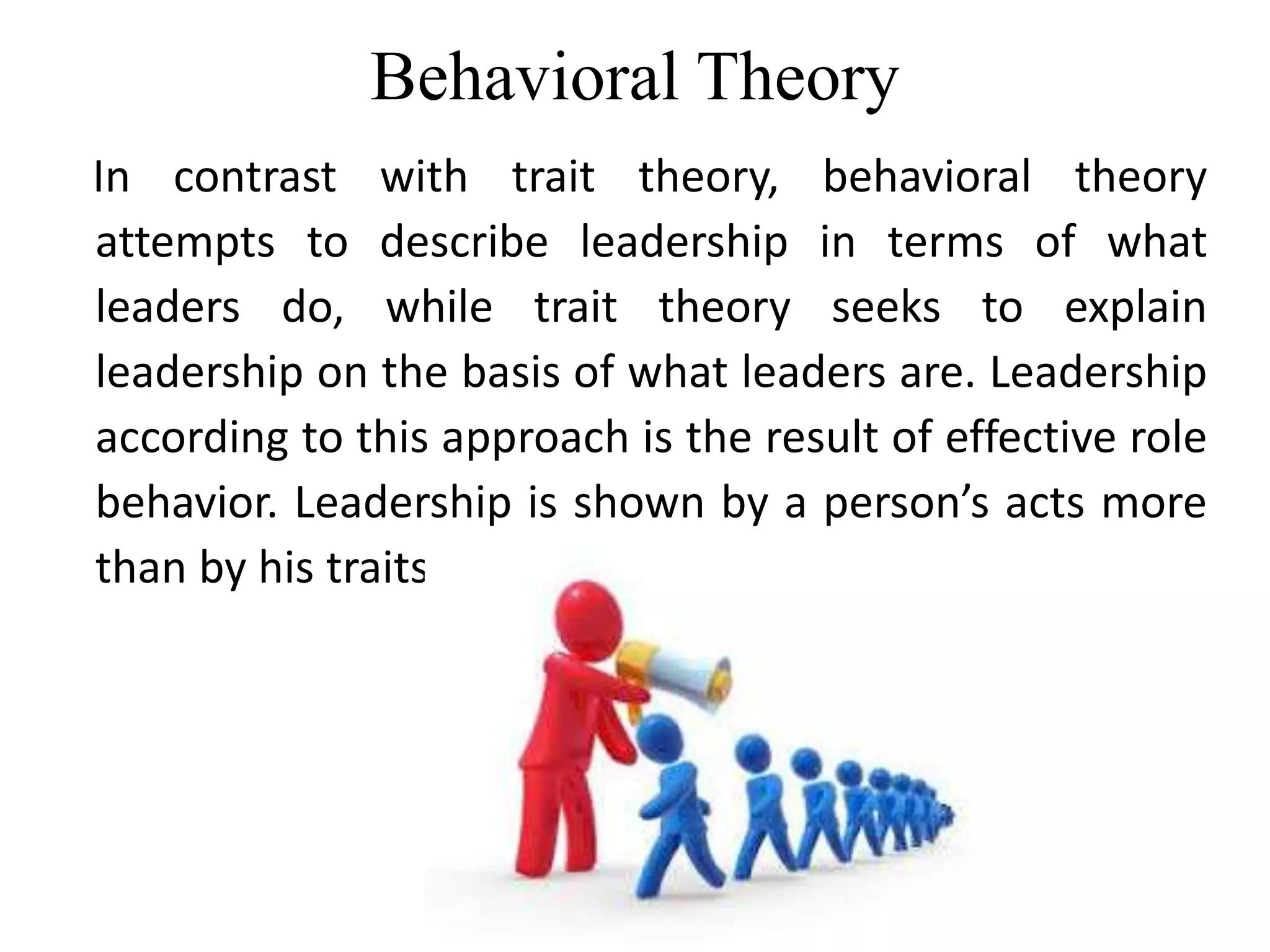 Behavioral Theory 
In contrast with trait theory, behavioral theory 
attempts to describe leadership in terms of what 
leaders do, while trait theory seeks to explain 
leadership on the basis of what leaders are. Leadership 
according to this approach is the result of effective role 
behavior. Leadership is shown by a person’s acts more 
than by his traits. 
 