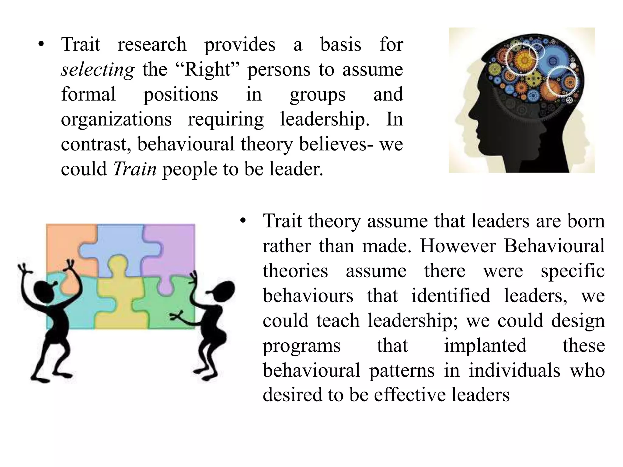 • Trait research provides a basis for 
selecting the “Right” persons to assume 
formal positions in groups and 
organizations requiring leadership. In 
contrast, behavioural theory believes- we 
could Train people to be leader. 
• Trait theory assume that leaders are born 
rather than made. However Behavioural 
theories assume there were specific 
behaviours that identified leaders, we 
could teach leadership; we could design 
programs that implanted these 
behavioural patterns in individuals who 
desired to be effective leaders 
 
