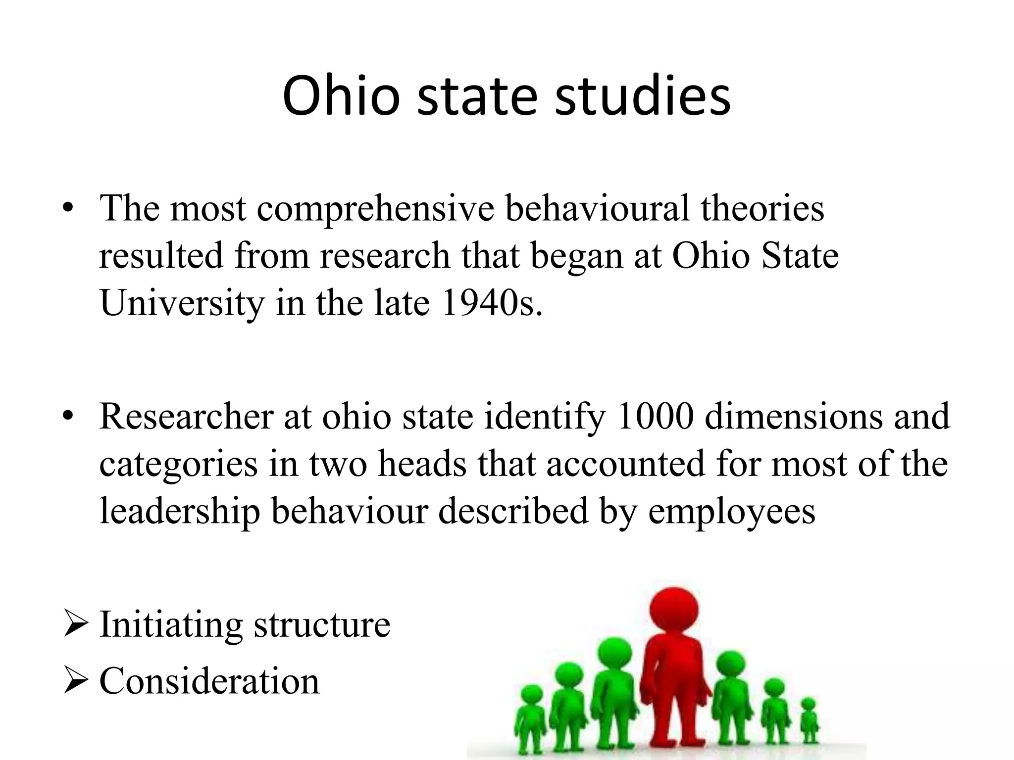Ohio state studies 
• The most comprehensive behavioural theories 
resulted from research that began at Ohio State 
University in the late 1940s. 
• Researcher at ohio state identify 1000 dimensions and 
categories in two heads that accounted for most of the 
leadership behaviour described by employees 
 Initiating structure 
 Consideration 
 