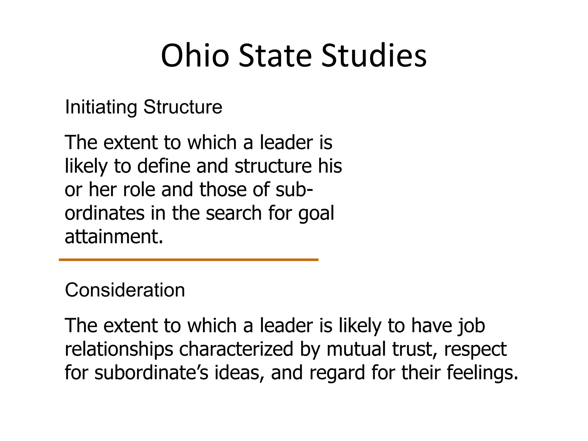 Ohio State Studies 
Initiating Structure 
The extent to which a leader is 
likely to define and structure his 
or her role and those of sub-ordinates 
in the search for goal 
attainment. 
Consideration 
The extent to which a leader is likely to have job 
relationships characterized by mutual trust, respect 
for subordinate’s ideas, and regard for their feelings. 
 