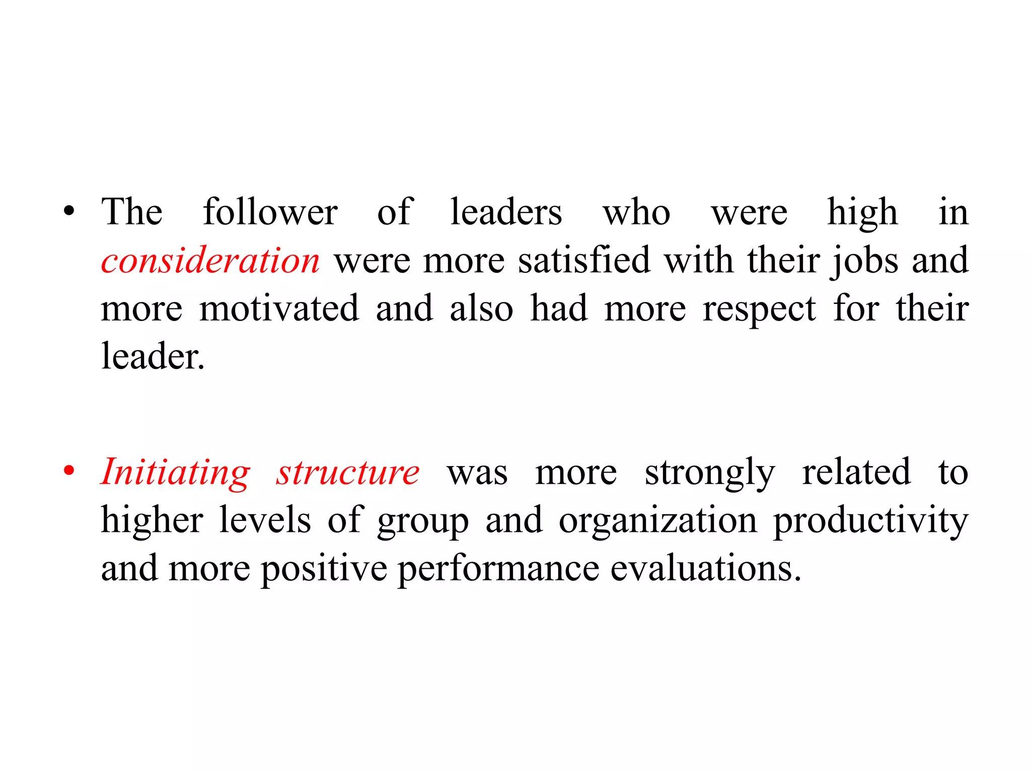 • The follower of leaders who were high in 
consideration were more satisfied with their jobs and 
more motivated and also had more respect for their 
leader. 
• Initiating structure was more strongly related to 
higher levels of group and organization productivity 
and more positive performance evaluations. 
 