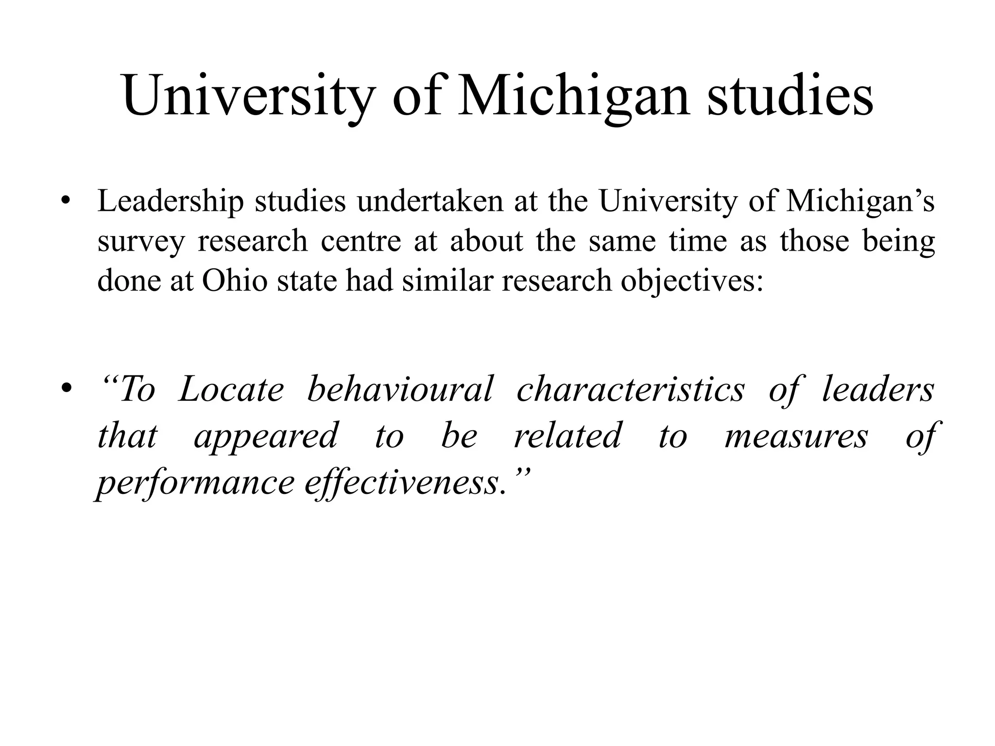 University of Michigan studies 
• Leadership studies undertaken at the University of Michigan’s 
survey research centre at about the same time as those being 
done at Ohio state had similar research objectives: 
• “To Locate behavioural characteristics of leaders 
that appeared to be related to measures of 
performance effectiveness.” 
 