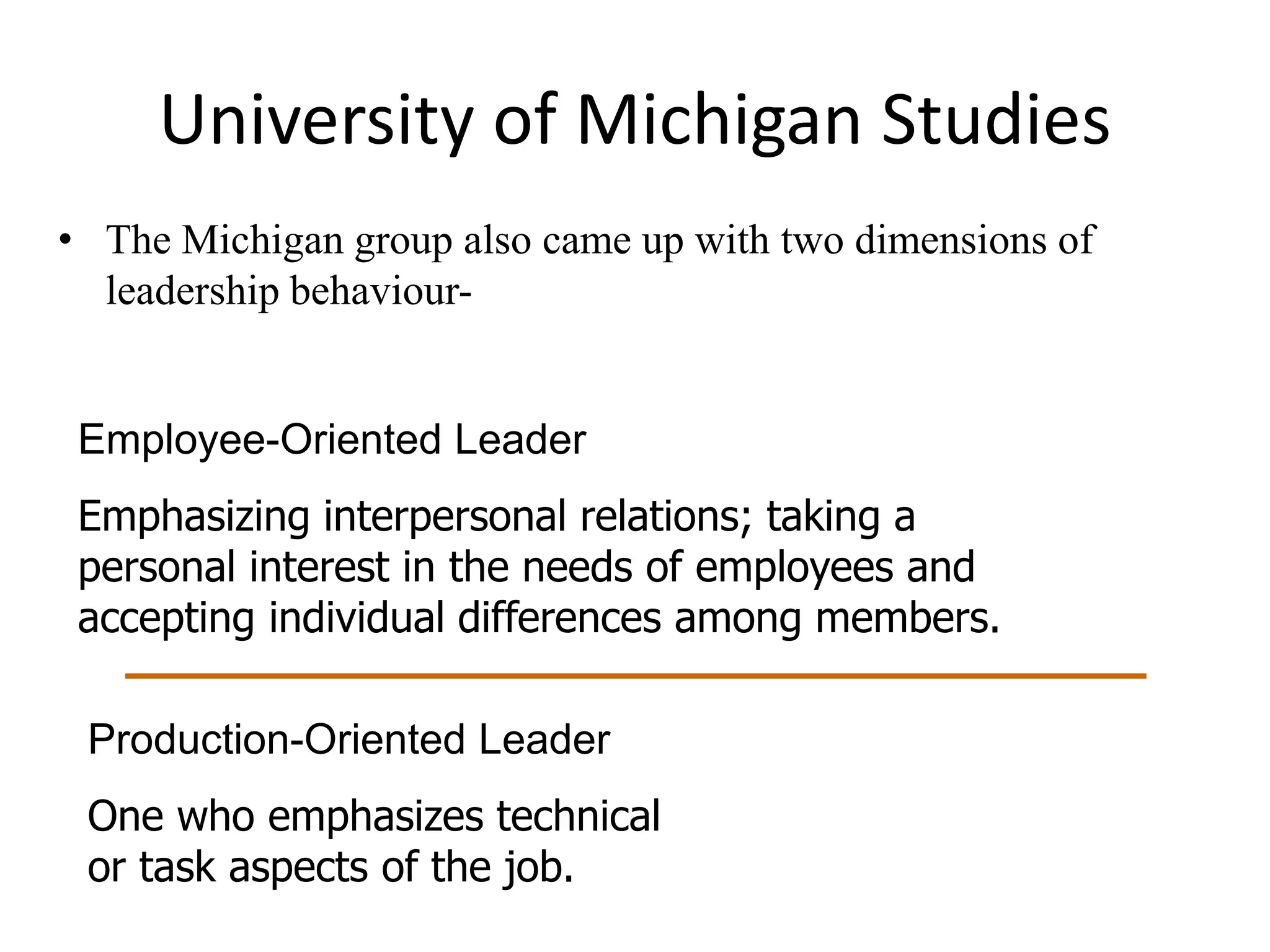 University of Michigan Studies 
• The Michigan group also came up with two dimensions of 
leadership behaviour- 
Employee-Oriented Leader 
Emphasizing interpersonal relations; taking a 
personal interest in the needs of employees and 
accepting individual differences among members. 
Production-Oriented Leader 
One who emphasizes technical 
or task aspects of the job. 
 