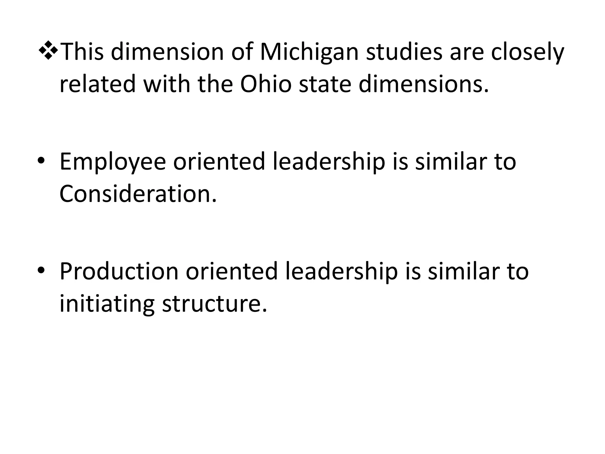 This dimension of Michigan studies are closely 
related with the Ohio state dimensions. 
• Employee oriented leadership is similar to 
Consideration. 
• Production oriented leadership is similar to 
initiating structure. 
 