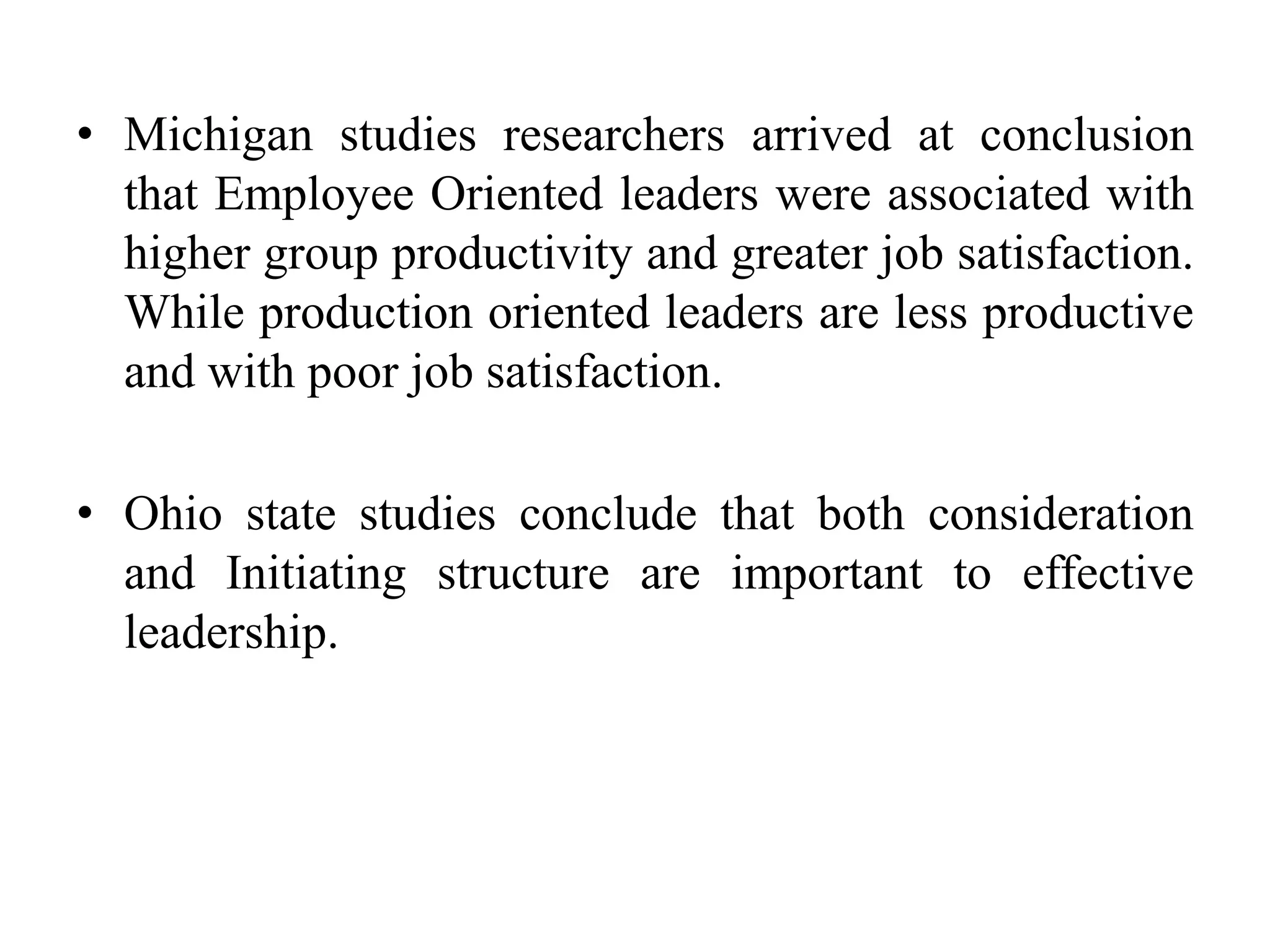 • Michigan studies researchers arrived at conclusion 
that Employee Oriented leaders were associated with 
higher group productivity and greater job satisfaction. 
While production oriented leaders are less productive 
and with poor job satisfaction. 
• Ohio state studies conclude that both consideration 
and Initiating structure are important to effective 
leadership. 
 