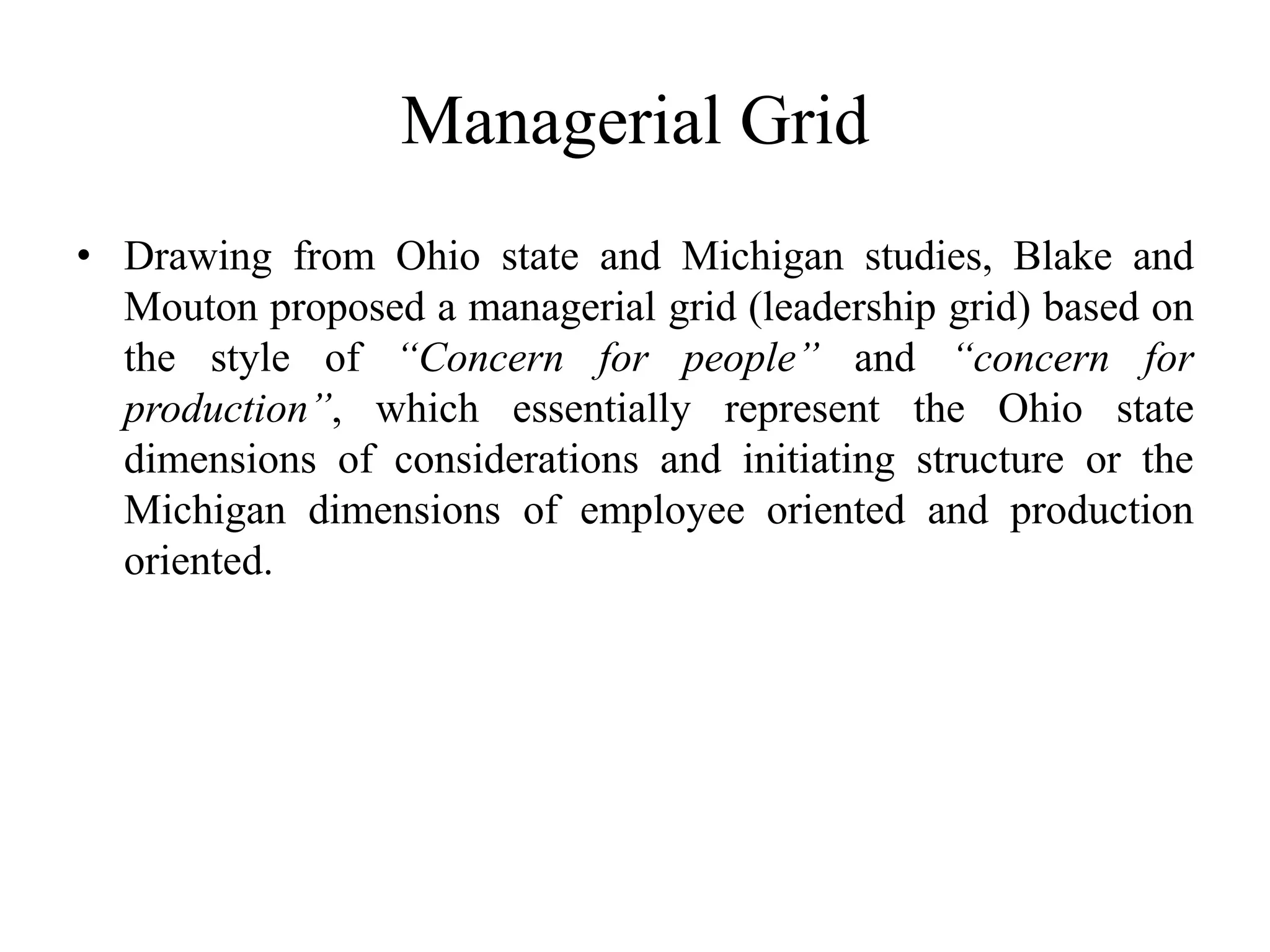 Managerial Grid 
• Drawing from Ohio state and Michigan studies, Blake and 
Mouton proposed a managerial grid (leadership grid) based on 
the style of “Concern for people” and “concern for 
production”, which essentially represent the Ohio state 
dimensions of considerations and initiating structure or the 
Michigan dimensions of employee oriented and production 
oriented. 
 