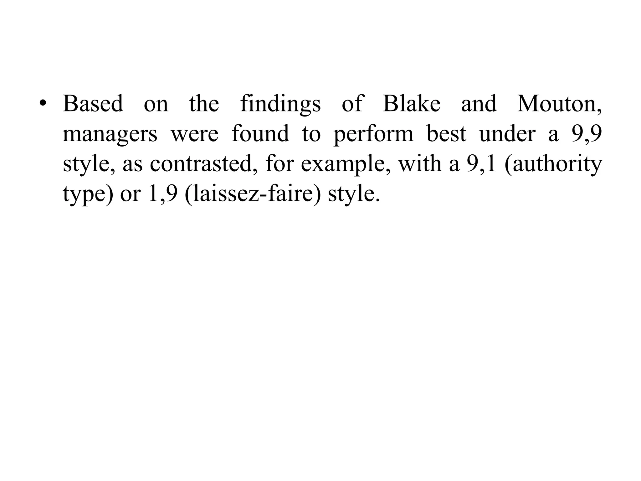 • Based on the findings of Blake and Mouton, 
managers were found to perform best under a 9,9 
style, as contrasted, for example, with a 9,1 (authority 
type) or 1,9 (laissez-faire) style. 
 