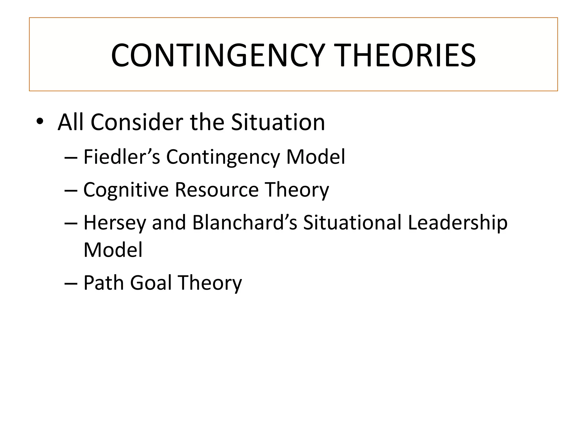 CONTINGENCY THEORIES 
• All Consider the Situation 
– Fiedler’s Contingency Model 
– Cognitive Resource Theory 
– Hersey and Blanchard’s Situational Leadership 
Model 
– Path Goal Theory 
 