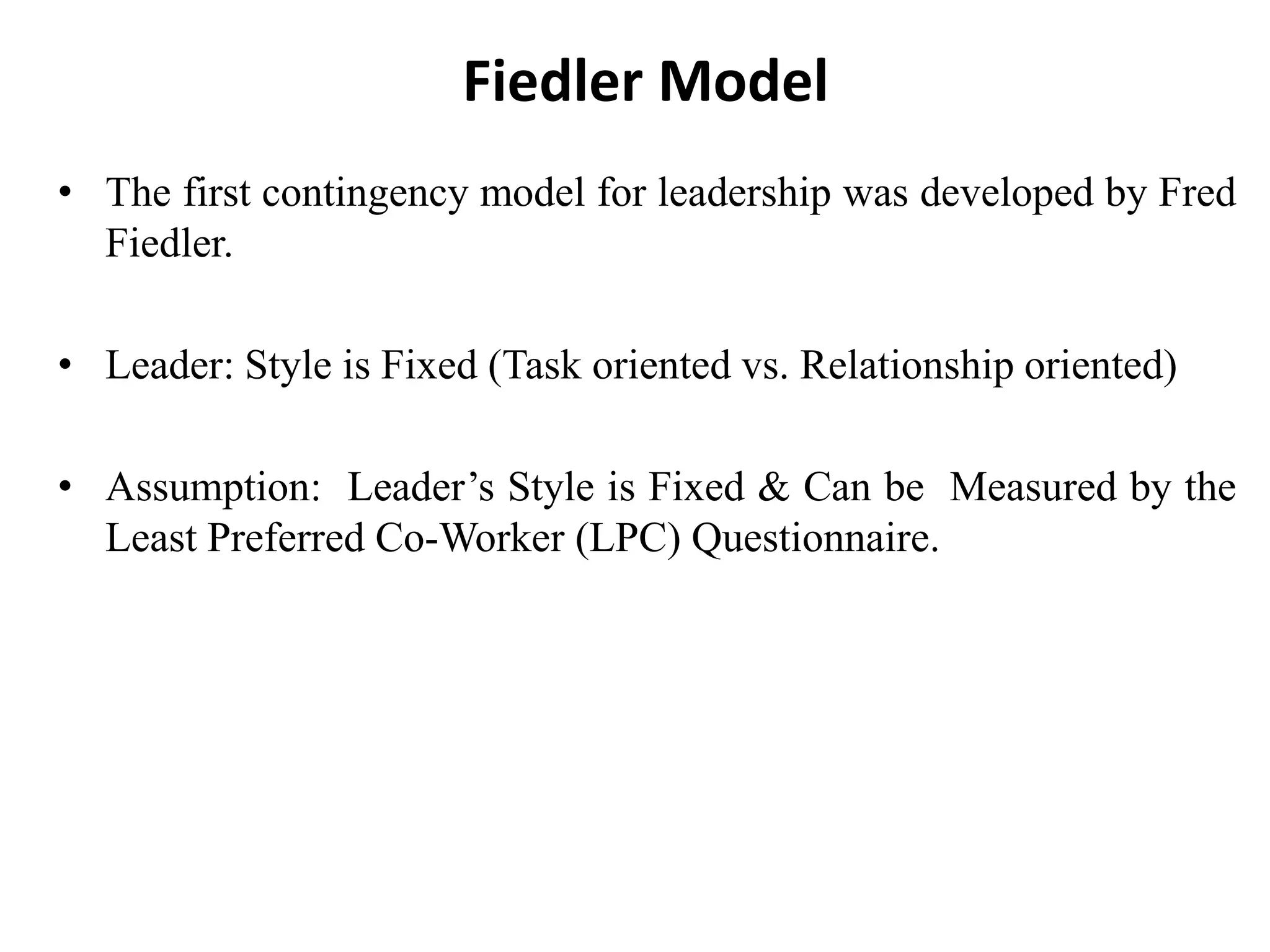 Fiedler Model 
• The first contingency model for leadership was developed by Fred 
Fiedler. 
• Leader: Style is Fixed (Task oriented vs. Relationship oriented) 
• Assumption: Leader’s Style is Fixed & Can be Measured by the 
Least Preferred Co-Worker (LPC) Questionnaire. 
 