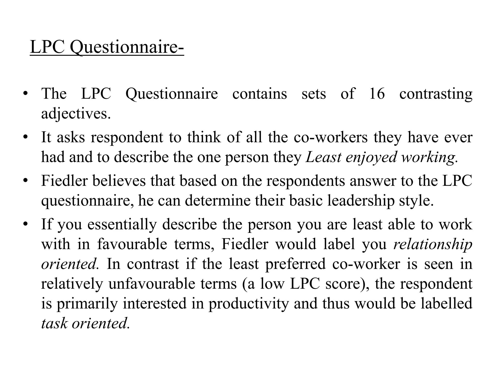 LPC Questionnaire- 
• The LPC Questionnaire contains sets of 16 contrasting 
adjectives. 
• It asks respondent to think of all the co-workers they have ever 
had and to describe the one person they Least enjoyed working. 
• Fiedler believes that based on the respondents answer to the LPC 
questionnaire, he can determine their basic leadership style. 
• If you essentially describe the person you are least able to work 
with in favourable terms, Fiedler would label you relationship 
oriented. In contrast if the least preferred co-worker is seen in 
relatively unfavourable terms (a low LPC score), the respondent 
is primarily interested in productivity and thus would be labelled 
task oriented. 
 