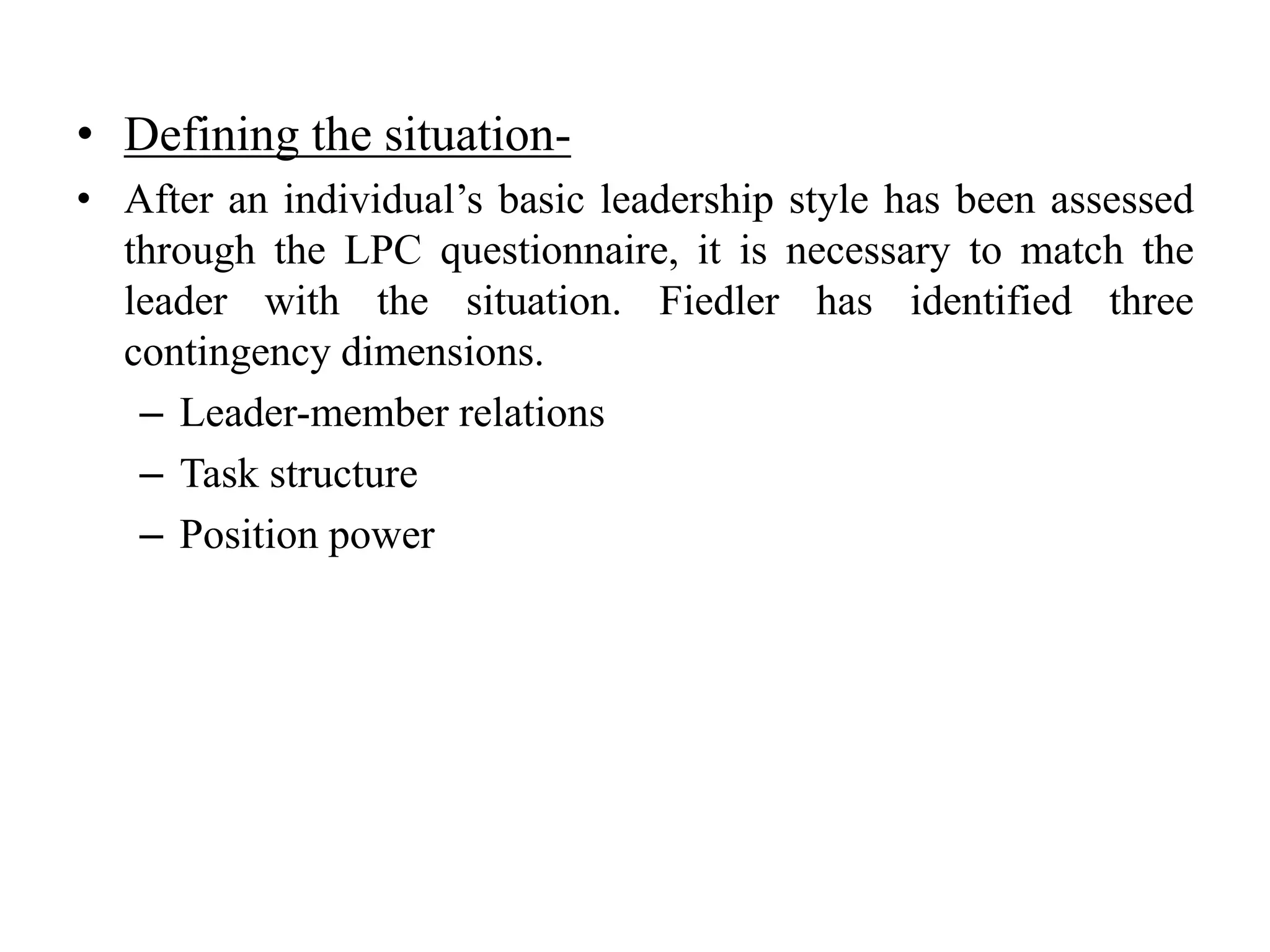 • Defining the situation- 
• After an individual’s basic leadership style has been assessed 
through the LPC questionnaire, it is necessary to match the 
leader with the situation. Fiedler has identified three 
contingency dimensions. 
– Leader-member relations 
– Task structure 
– Position power 
 