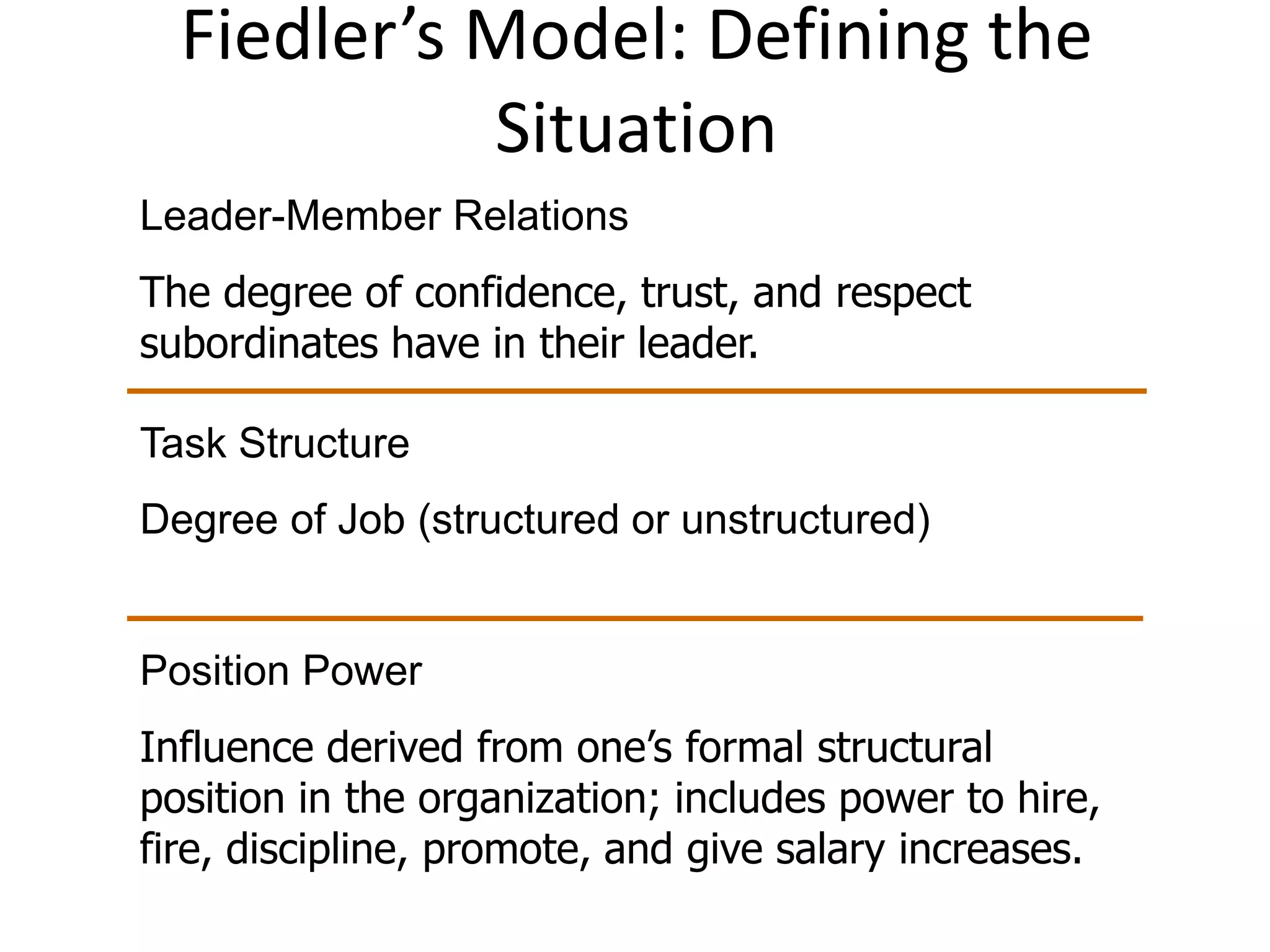Fiedler’s Model: Defining the 
Situation 
Leader-Member Relations 
The degree of confidence, trust, and respect 
subordinates have in their leader. 
Task Structure 
Degree of Job (structured or unstructured) 
Position Power 
Influence derived from one’s formal structural 
position in the organization; includes power to hire, 
fire, discipline, promote, and give salary increases. 
 