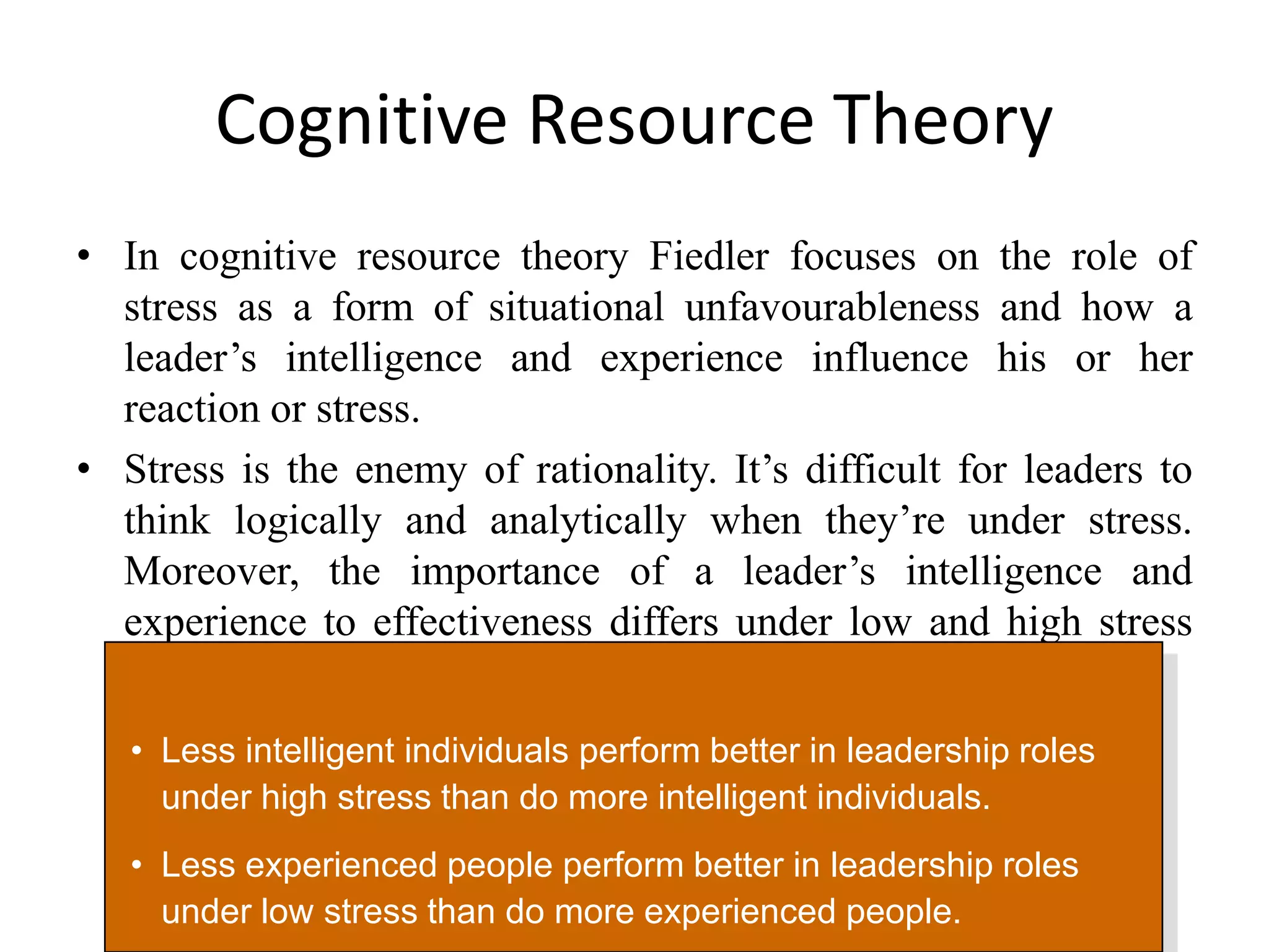 Cognitive Resource Theory 
• In cognitive resource theory Fiedler focuses on the role of 
stress as a form of situational unfavourableness and how a 
leader’s intelligence and experience influence his or her 
reaction or stress. 
• Stress is the enemy of rationality. It’s difficult for leaders to 
think logically and analytically when they’re under stress. 
Moreover, the importance of a leader’s intelligence and 
experience to effectiveness differs under low and high stress 
situations. 
• Less intelligent individuals perform better in leadership roles 
under high stress than do more intelligent individuals. 
• Less experienced people perform better in leadership roles 
under low stress than do more experienced people. 
 