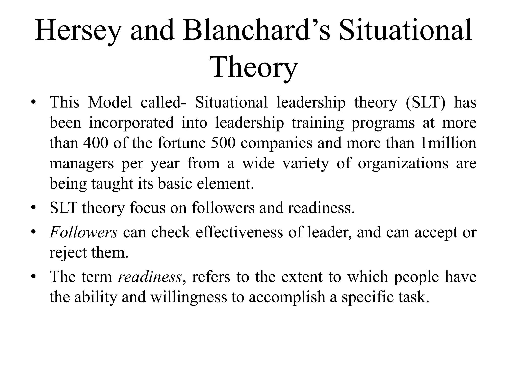 Hersey and Blanchard’s Situational 
Theory 
• This Model called- Situational leadership theory (SLT) has 
been incorporated into leadership training programs at more 
than 400 of the fortune 500 companies and more than 1million 
managers per year from a wide variety of organizations are 
being taught its basic element. 
• SLT theory focus on followers and readiness. 
• Followers can check effectiveness of leader, and can accept or 
reject them. 
• The term readiness, refers to the extent to which people have 
the ability and willingness to accomplish a specific task. 
 