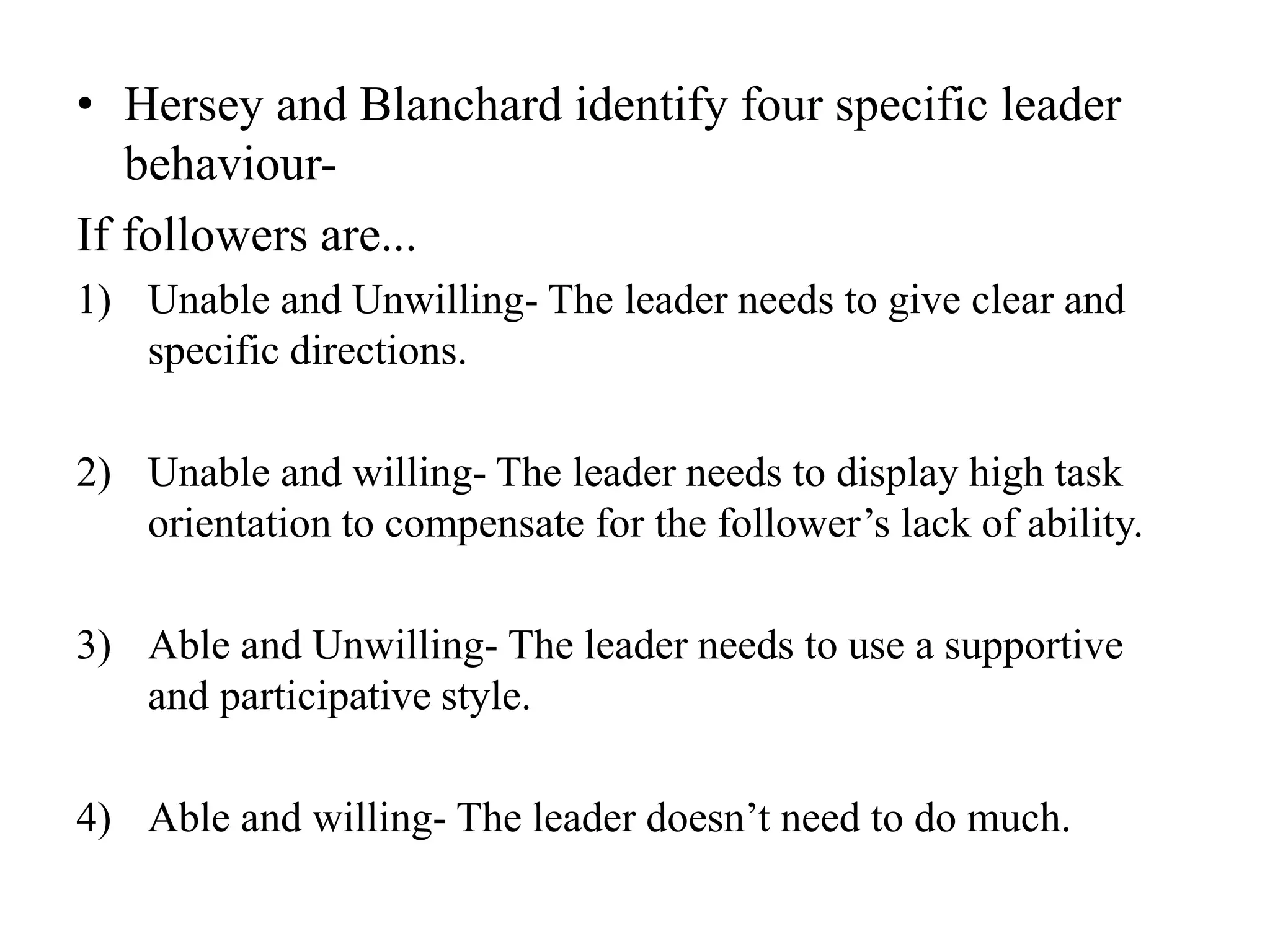 • Hersey and Blanchard identify four specific leader 
behaviour- 
If followers are... 
1) Unable and Unwilling- The leader needs to give clear and 
specific directions. 
2) Unable and willing- The leader needs to display high task 
orientation to compensate for the follower’s lack of ability. 
3) Able and Unwilling- The leader needs to use a supportive 
and participative style. 
4) Able and willing- The leader doesn’t need to do much. 
 