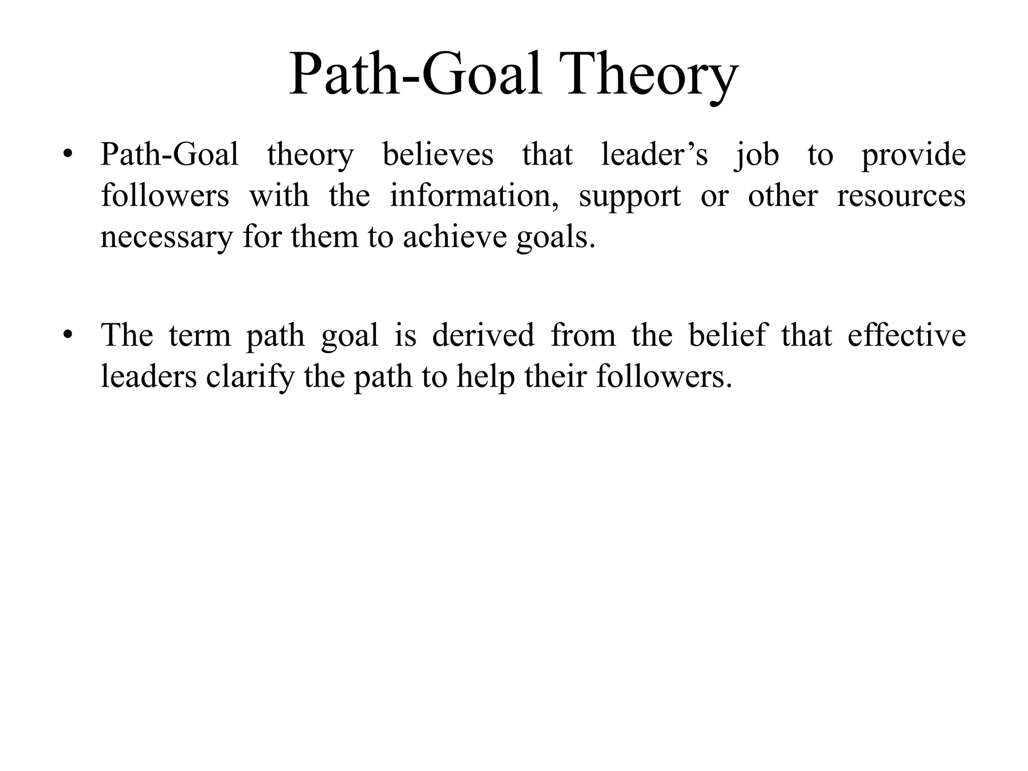 Path-Goal Theory 
• Path-Goal theory believes that leader’s job to provide 
followers with the information, support or other resources 
necessary for them to achieve goals. 
• The term path goal is derived from the belief that effective 
leaders clarify the path to help their followers. 
 