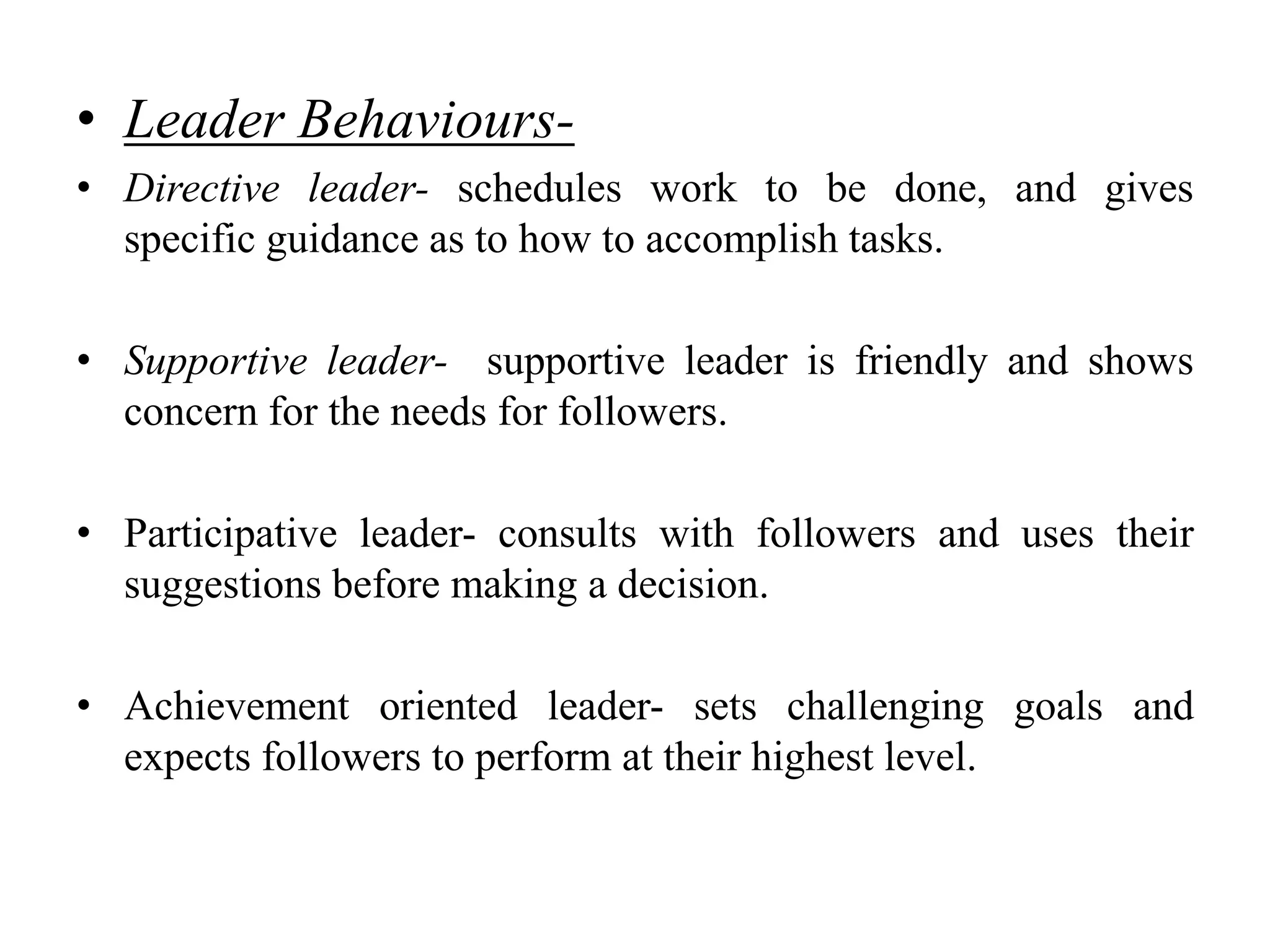 • Leader Behaviours- 
• Directive leader- schedules work to be done, and gives 
specific guidance as to how to accomplish tasks. 
• Supportive leader- supportive leader is friendly and shows 
concern for the needs for followers. 
• Participative leader- consults with followers and uses their 
suggestions before making a decision. 
• Achievement oriented leader- sets challenging goals and 
expects followers to perform at their highest level. 
 