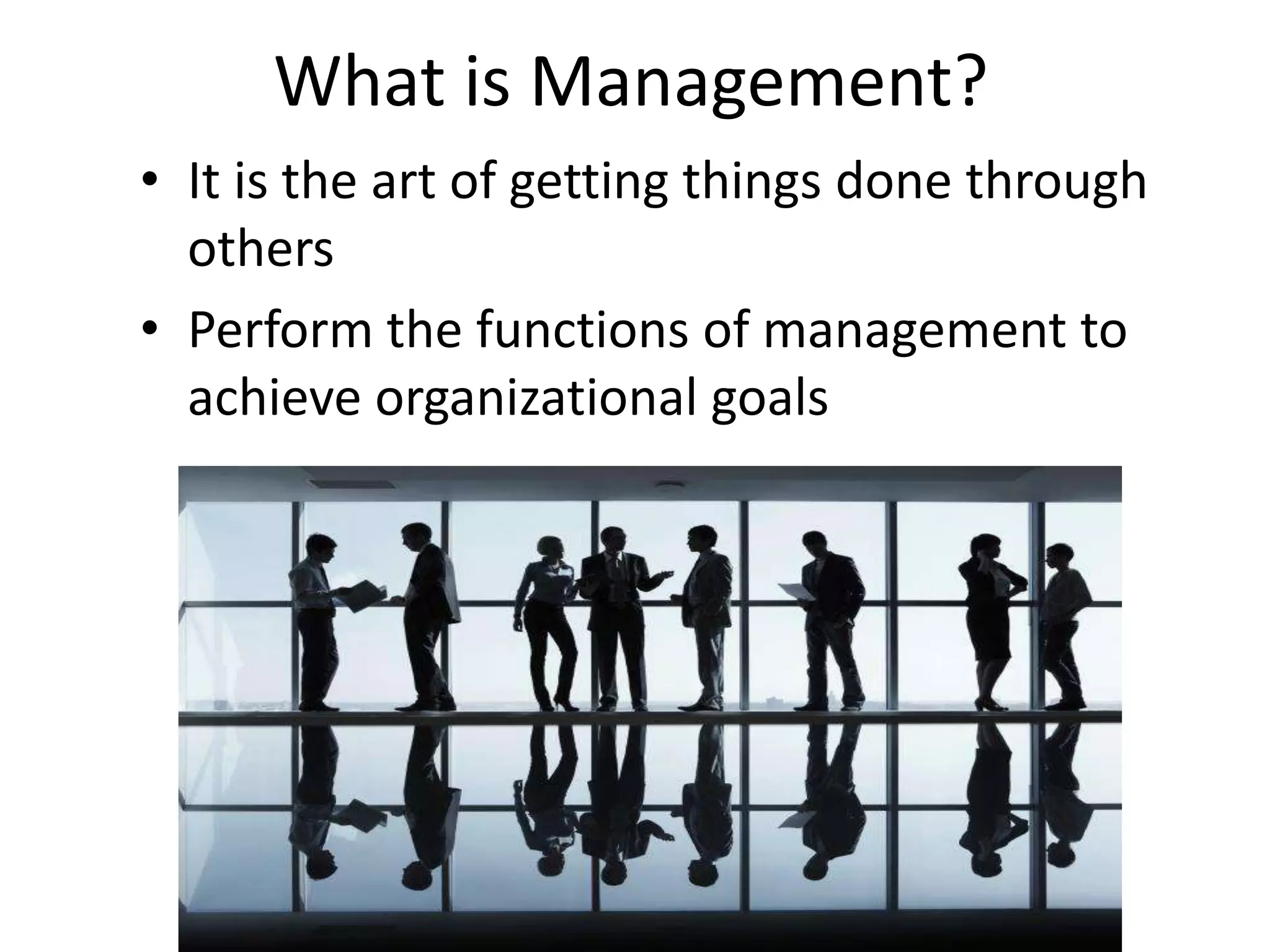 What is Management? 
• It is the art of getting things done through 
others 
• Perform the functions of management to 
achieve organizational goals 
 