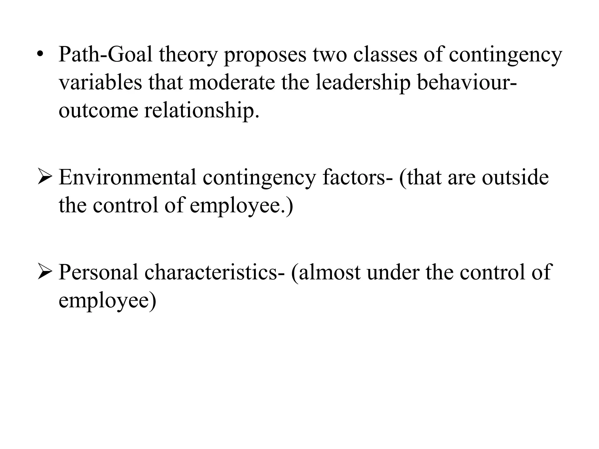 • Path-Goal theory proposes two classes of contingency 
variables that moderate the leadership behaviour-outcome 
relationship. 
 Environmental contingency factors- (that are outside 
the control of employee.) 
 Personal characteristics- (almost under the control of 
employee) 
 