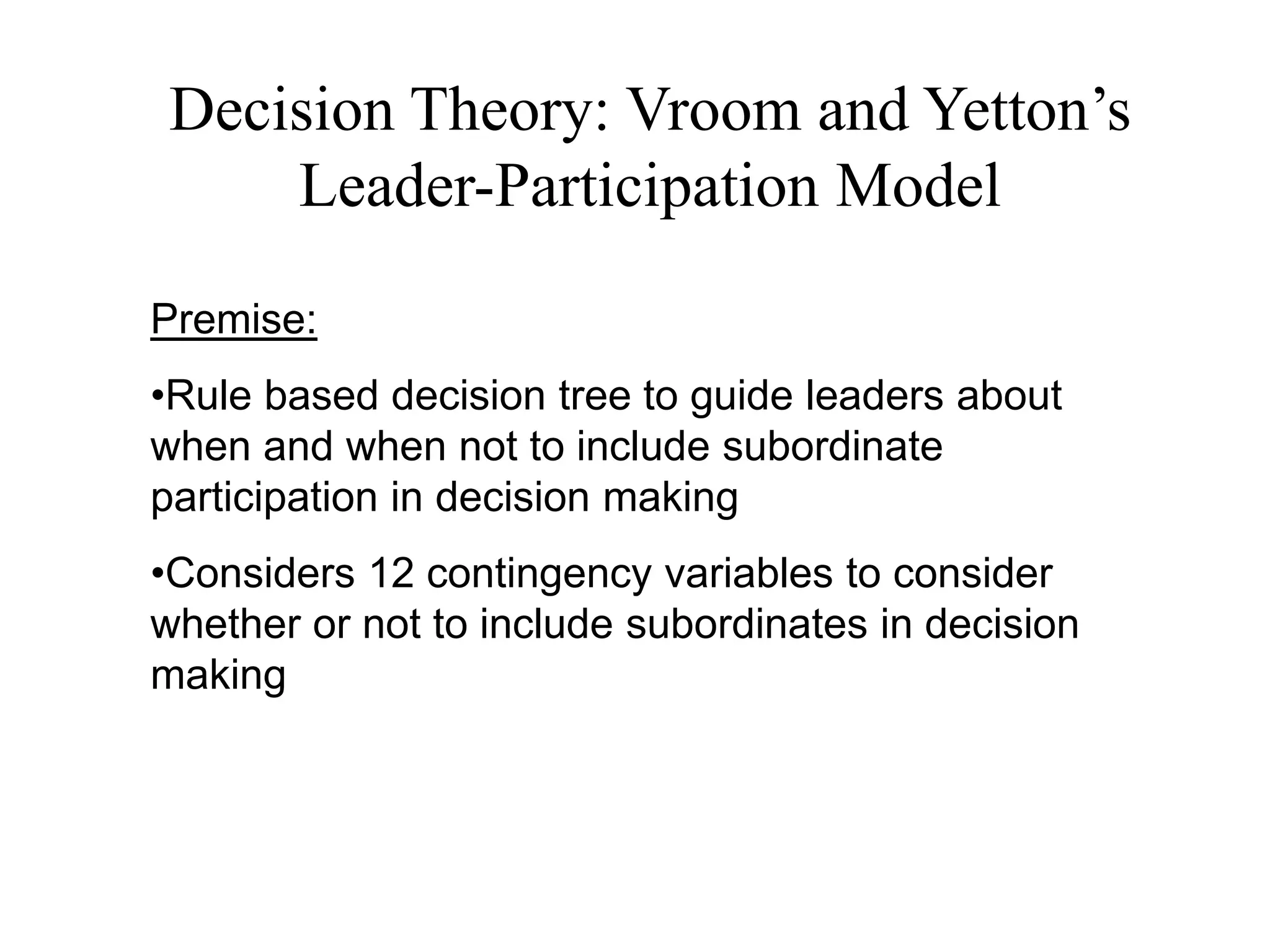 Decision Theory: Vroom and Yetton’s 
Leader-Participation Model 
Premise: 
•Rule based decision tree to guide leaders about 
when and when not to include subordinate 
participation in decision making 
•Considers 12 contingency variables to consider 
whether or not to include subordinates in decision 
making 
 