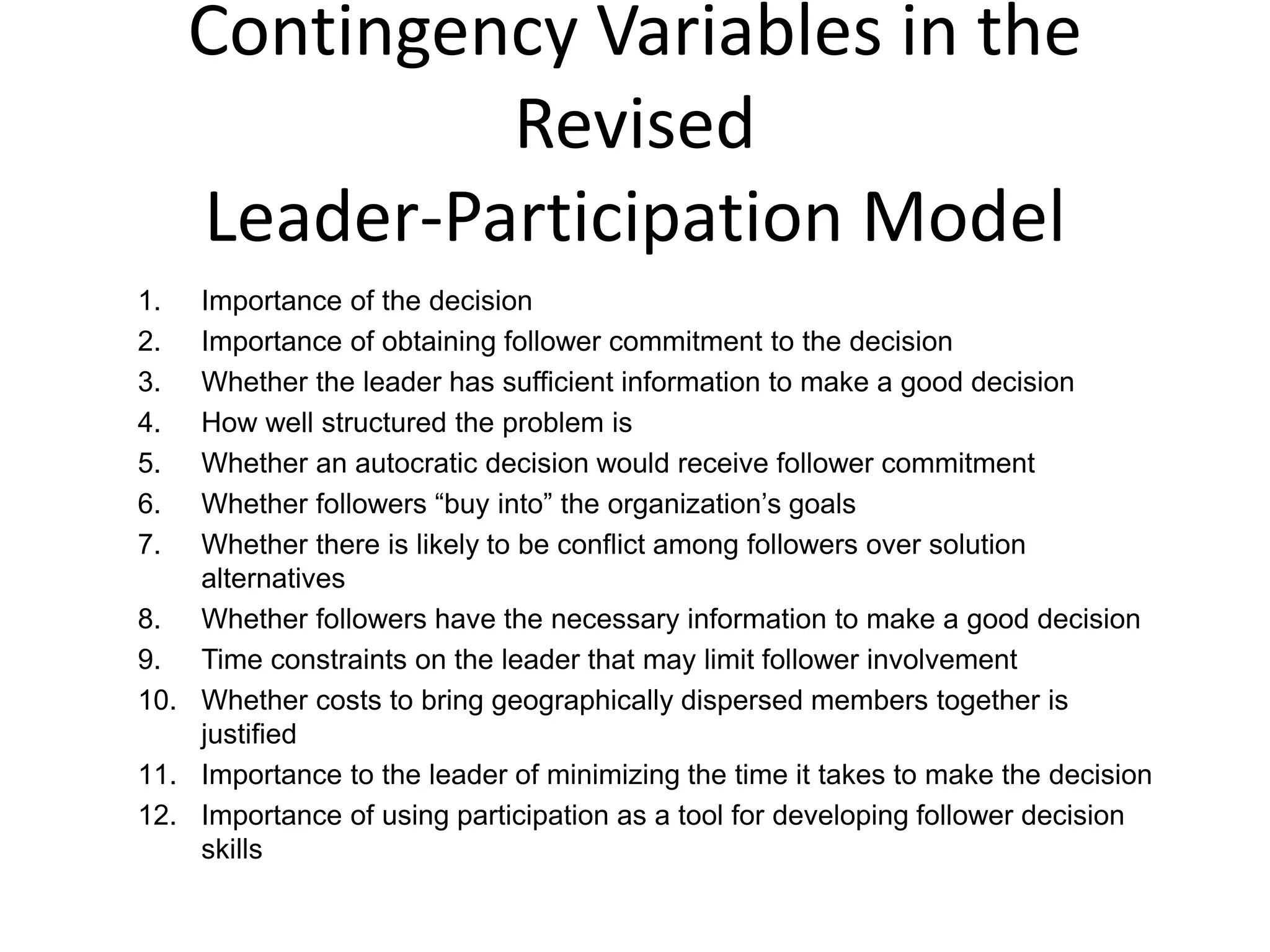 Contingency Variables in the 
Revised 
Leader-Participation Model 
1. Importance of the decision 
2. Importance of obtaining follower commitment to the decision 
3. Whether the leader has sufficient information to make a good decision 
4. How well structured the problem is 
5. Whether an autocratic decision would receive follower commitment 
6. Whether followers “buy into” the organization’s goals 
7. Whether there is likely to be conflict among followers over solution 
alternatives 
8. Whether followers have the necessary information to make a good decision 
9. Time constraints on the leader that may limit follower involvement 
10. Whether costs to bring geographically dispersed members together is 
justified 
11. Importance to the leader of minimizing the time it takes to make the decision 
12. Importance of using participation as a tool for developing follower decision 
skills 
