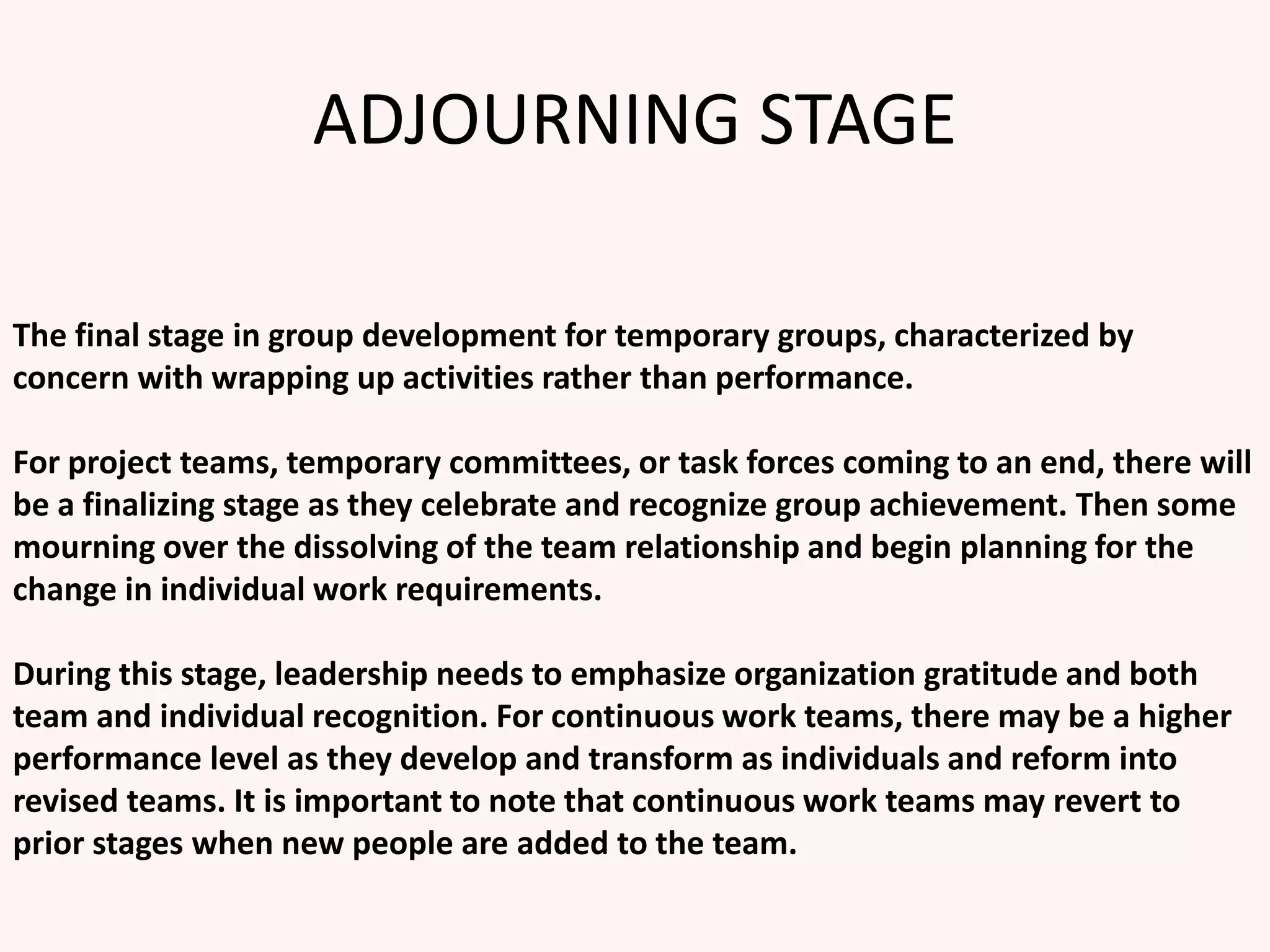 ADJOURNING STAGE
The final stage in group development for temporary groups, characterized by
concern with wrapping up activities rather than performance.
For project teams, temporary committees, or task forces coming to an end, there will
be a finalizing stage as they celebrate and recognize group achievement. Then some
mourning over the dissolving of the team relationship and begin planning for the
change in individual work requirements.
During this stage, leadership needs to emphasize organization gratitude and both
team and individual recognition. For continuous work teams, there may be a higher
performance level as they develop and transform as individuals and reform into
revised teams. It is important to note that continuous work teams may revert to
prior stages when new people are added to the team.
 