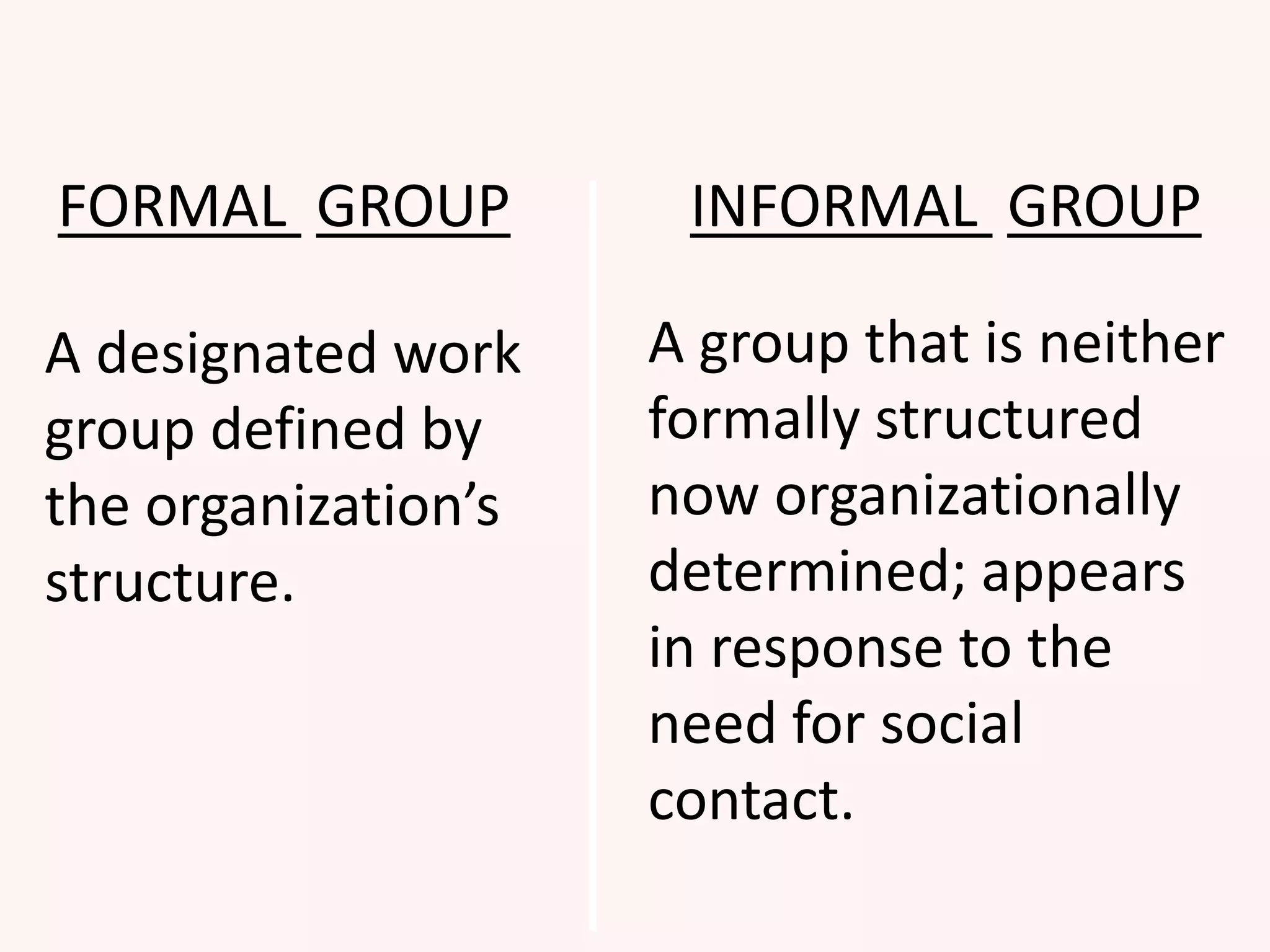 FORMAL GROUP INFORMAL GROUP
A designated work
group defined by
the organization’s
structure.
A group that is neither
formally structured
now organizationally
determined; appears
in response to the
need for social
contact.
 