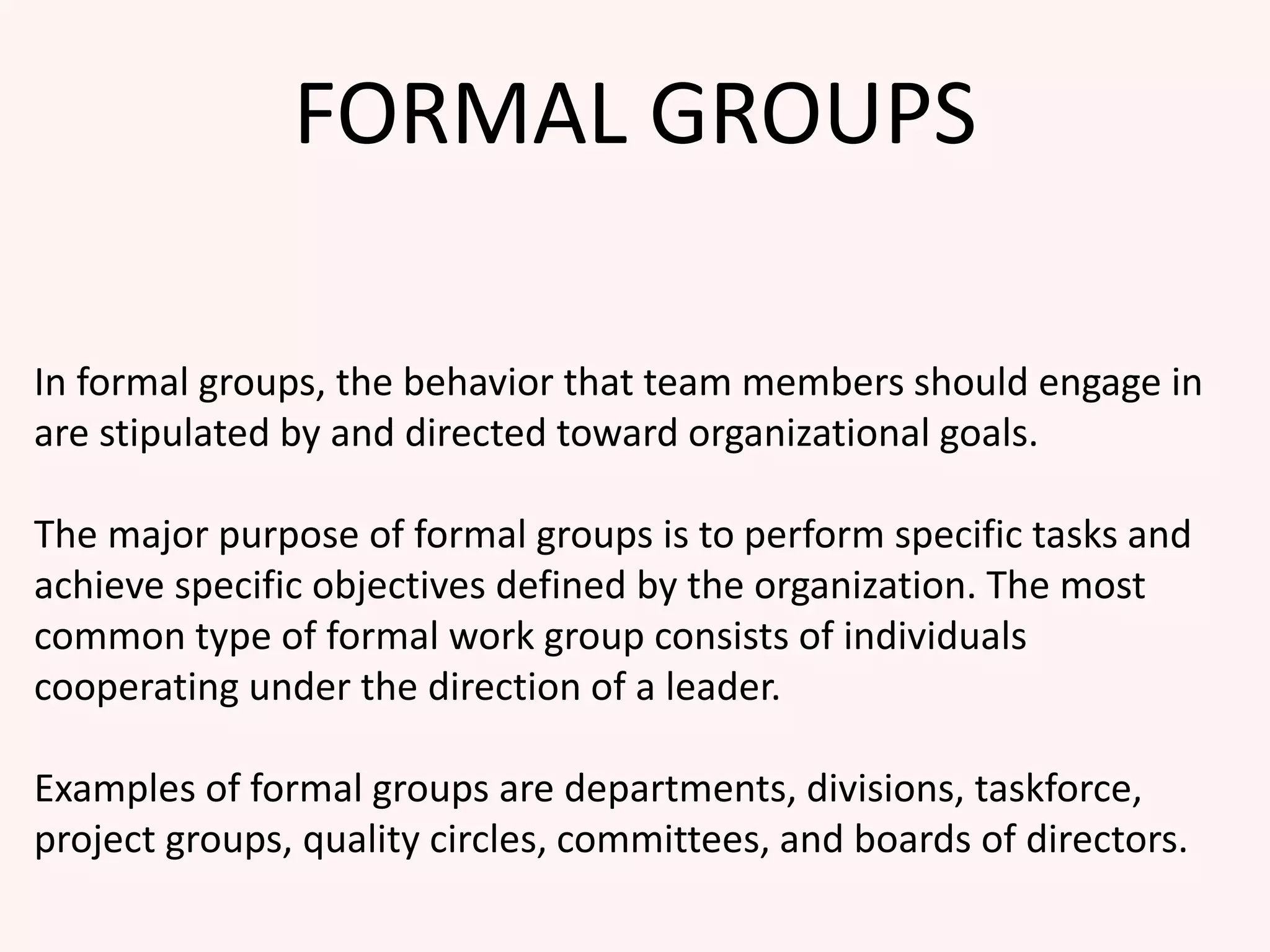 FORMAL GROUPS
In formal groups, the behavior that team members should engage in
are stipulated by and directed toward organizational goals.
The major purpose of formal groups is to perform specific tasks and
achieve specific objectives defined by the organization. The most
common type of formal work group consists of individuals
cooperating under the direction of a leader.
Examples of formal groups are departments, divisions, taskforce,
project groups, quality circles, committees, and boards of directors.
 