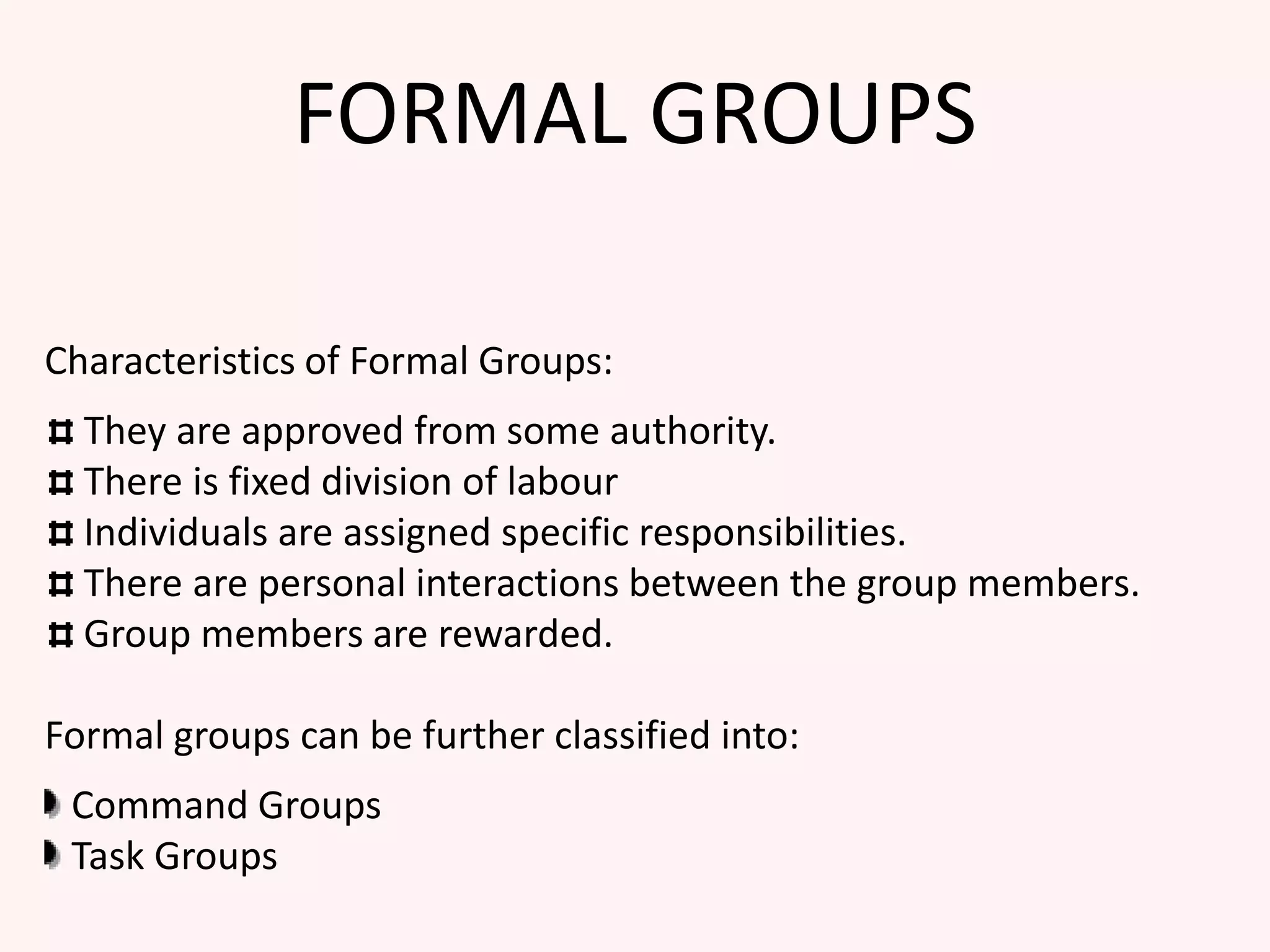 FORMAL GROUPS
Characteristics of Formal Groups:
They are approved from some authority.
There is fixed division of labour
Individuals are assigned specific responsibilities.
There are personal interactions between the group members.
Group members are rewarded.
Formal groups can be further classified into:
Command Groups
Task Groups
 