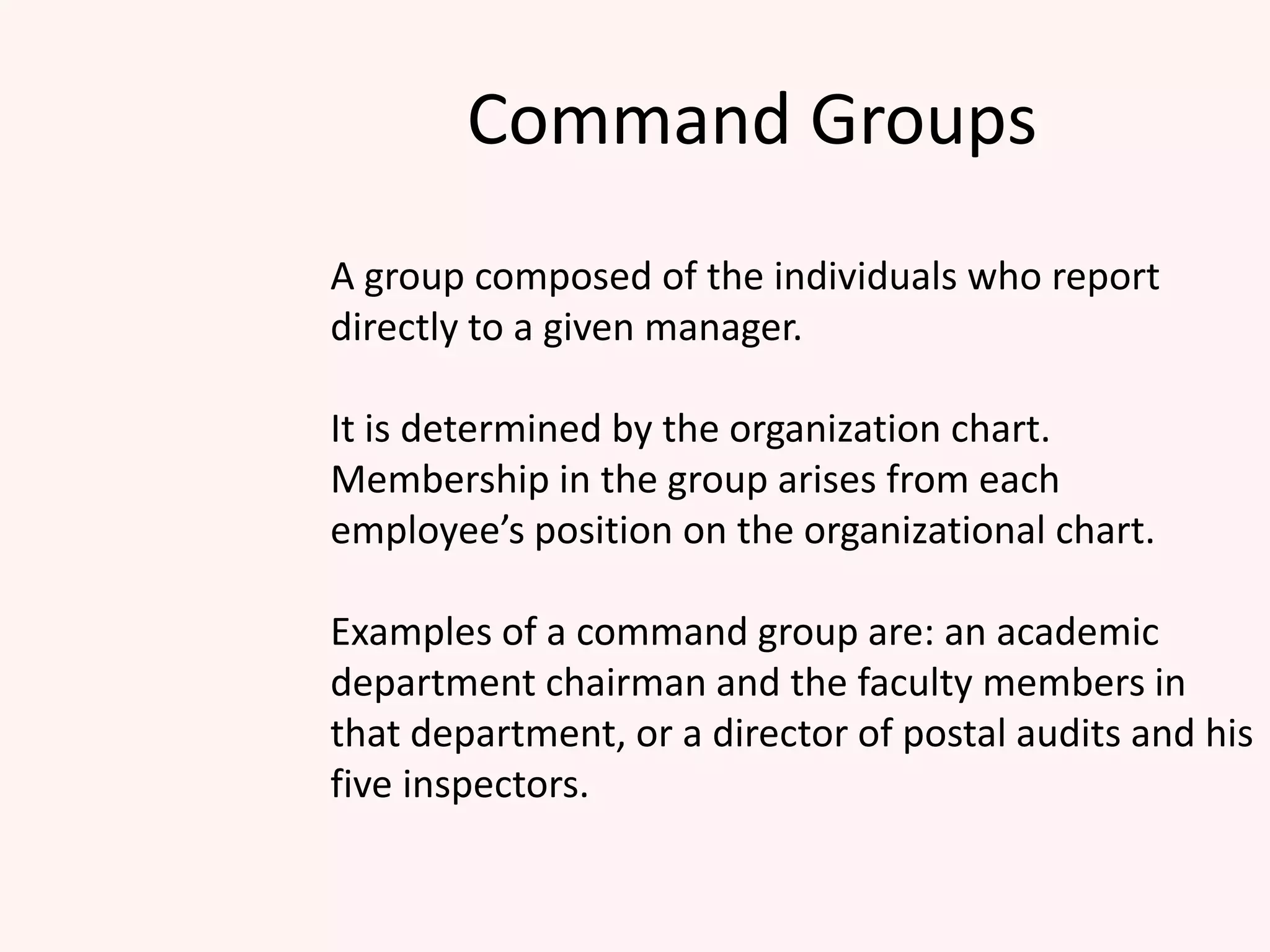 Command Groups
A group composed of the individuals who report
directly to a given manager.
It is determined by the organization chart.
Membership in the group arises from each
employee’s position on the organizational chart.
Examples of a command group are: an academic
department chairman and the faculty members in
that department, or a director of postal audits and his
five inspectors.
 
