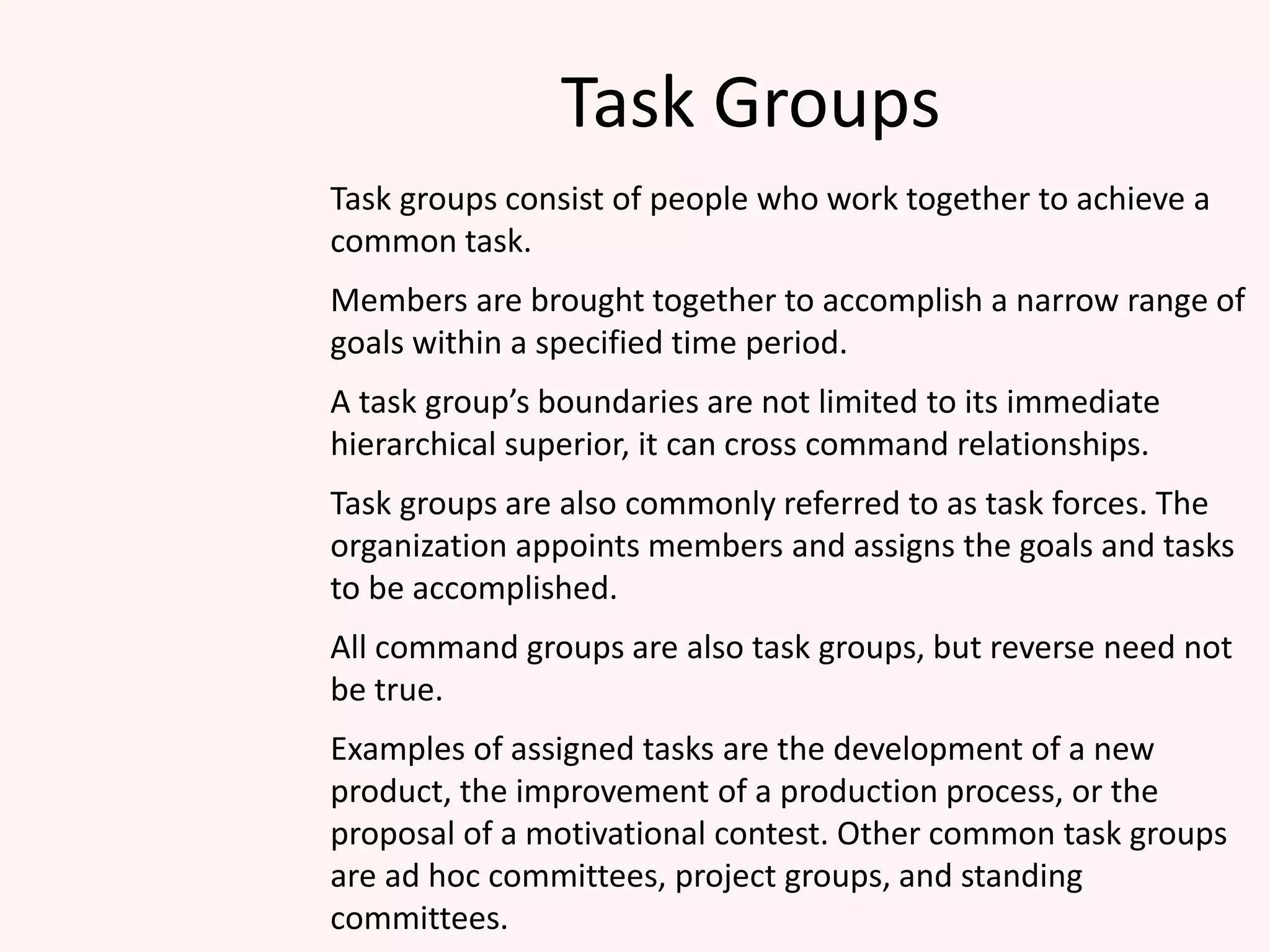Task Groups
Task groups consist of people who work together to achieve a
common task.
Members are brought together to accomplish a narrow range of
goals within a specified time period.
A task group’s boundaries are not limited to its immediate
hierarchical superior, it can cross command relationships.
Task groups are also commonly referred to as task forces. The
organization appoints members and assigns the goals and tasks
to be accomplished.
All command groups are also task groups, but reverse need not
be true.
Examples of assigned tasks are the development of a new
product, the improvement of a production process, or the
proposal of a motivational contest. Other common task groups
are ad hoc committees, project groups, and standing
committees.
 